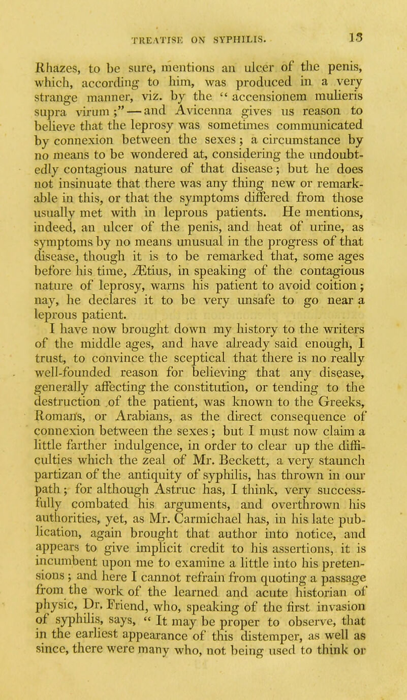 R hazes, to be sure, mentions an ulcer of the penis, which, according to him, was produced in a very strange manner, viz. by the “ accensionem mulieris supra virum — and Avicenna gives us reason to believe that the leprosy was sometimes communicated by connexion between the sexes; a circumstance by no means to be wondered at, considering the undoubt- edly contagious natm*e of that disease; but he does not insinuate that there was any thing new or remark- able in this, or that the symptoms differed from those usually met with in leprous patients. He mentions, indeed, an ulcer of the penis, and heat of urine, as symptoms by no means unusual in the progress of that disease, though it is to be remarked that, some ages before his time, j^tius, in speaking of the contagious nature of leprosy, warns his patient to avoid coition; nay, he declares it to be very unsafe to go near a leprous patient. I have now brought down my history to the writers of the middle ages, and have already said enough, I trust, to convince the sceptical that there is no really well-founded reason for believing that any disease, generally affecting the constitution, or tending to the destruction of the patient, was known to the Greeks, Roman's, or Arabians, as the direct consequence of connexion between the sexes; but I must now claun a little farther indulgence, in order to clear up the diffi- culties which the zeal of Mr. Beckett, a very staunch partizan of the antiquity of syphilis, has thrown in our path; for although Astruc has, I think, very success- fully combated his arguments, and overthrown his authorities, yet, as Mr. Carmichael has, in his late pub- lication, again brought that author into notice, and appears to give implicit credit to his assertions, it is incumbent upon me to examine a little into his preten- sions ; and here I cannot refrain from quoting a passage from the work of the learned and acute historian of physic. Dr. Friend, who, speaking of the first invasion of syphilis, says, “ It may be proper to observe, that in the earliest appearance of this distemper, as well as since, there were many who, not being used to think or