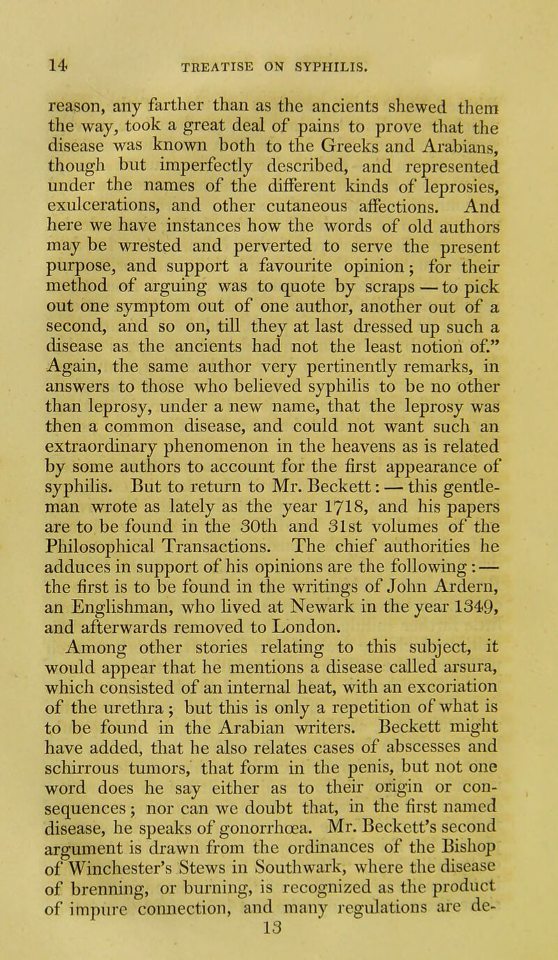 reason, any farther than as the ancients sliewed them the way, took a great deal of pains to prove that the disease was known both to the Greeks and Arabians, though but imperfectly described, and represented under the names of the different kinds of leprosies, exulcerations, and other cutaneous affections. And here we have instances how the words of old authors may be wrested and perverted to serve the present purpose, and support a favourite opinion; for their method of arguing was to quote by scraps — to pick out one symptom out of one author, another out of a second, and so on, till they at last dressed up such a disease as the ancients had not the least notion of.” Again, the same author very pertinently remarks, in answers to those who believed syphilis to be no other than leprosy, under a new name, that the leprosy was then a common disease, and could not want such an extraordinary phenomenon in the heavens as is related by some authors to account for the first appearance of syphilis. But to return to Mr. Beckett: — this gentle- man wrote as lately as the year I7I8, and his papers are to be found in the 30th and 31st volumes of the Philosophical Transactions. The chief authorities he adduces in support of his opinions are the following; — the first is to be found in the writings of John Ardern, an Englishman, who lived at Newark in the year 1349, and afterwards removed to London. Among other stories relating to this subject, it would appear that he mentions a disease called arsura, which consisted of an internal heat, with an excoriation of the urethra; but this is only a repetition of what is to be found in the Arabian writers. Beckett might have added, that he also relates cases of abscesses and schirrous tumors, that form in the penis, but not one word does he say either as to their origin or con- sequences ; nor can we doubt that, in the first named disease, he speaks of gonorrhoea. Mr. Beckett’s second argument is drawn from the ordinances of the Bishop of Winchester’s Stews in Southwark, where the disease of brenning, or burning, is recognized as the product of impure connection, and many regulations are de- 13
