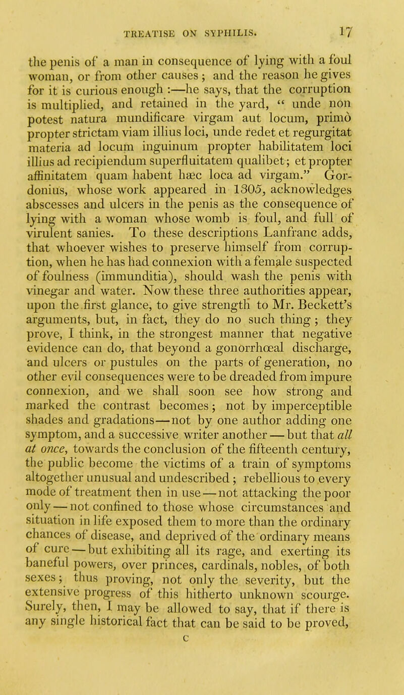 tlie penis of‘ a man in consequence of lying with a foul woman, or from other causes; and the reason he gives for it is curious enough :—he says, that the corruption is multiplied, and retained in the yard, “ unde non potest natura mundificare virgam aut locum, primo propter strictam viam illius loci, unde redet et regurgitat materia ad locum inguiniim propter habilitatem loci illius ad recipiendum superfluitatem qualibet; et propter affinitatem quam habent haec loca ad virgam.” Gor- donius, whose work appeared in 1305, acknowledges abscesses and ulcers in the penis as the consequence of lying with a woman whose womb is foul, and full of virulent sanies. To these descriptions Lanfranc adds, that whoever wishes to preserve himself from corrup- tion, when he has had connexion with a female suspected of foulness (immunditia), should wash the penis with vinegar and water. Now these three authorities appear, upon the .first glance, to give strength to Mr. Beckett’s arguments, but, in fact, they do no such thing ; they prove, I think, in the strongest manner that negative evidence can do, that beyond a gonorrhoeal discharge, and ulcers or pustules on the parts of generation, no other evil consequences were to be dreaded from impure connexion, and we shall soon see how strong and marked the contrast becomes; not by imperceptible shades and gradations—not by one author adding one symptom, and a successive writer another — but that all at once, towards the conclusion of the fifteenth century, the public become the victims of a train of symptoms altogether unusual and undescribed; rebellious to .every mode of treatment then in use—not attacking the poor only — not confined to those whose circumstances and situation in life exposed them to more than the ordinary chances of disease, and deprived of the ordinary means of cure — but exhibiting all its rage, and exerting its baneful powers, over princes, cardinals, nobles, of both sexes; thus proving, not only the severity, but the extensive progress of this hitherto unknown scourge. Surely, then, I may be allowed to say, that if there is any single historical fact that can be said to be proved, c