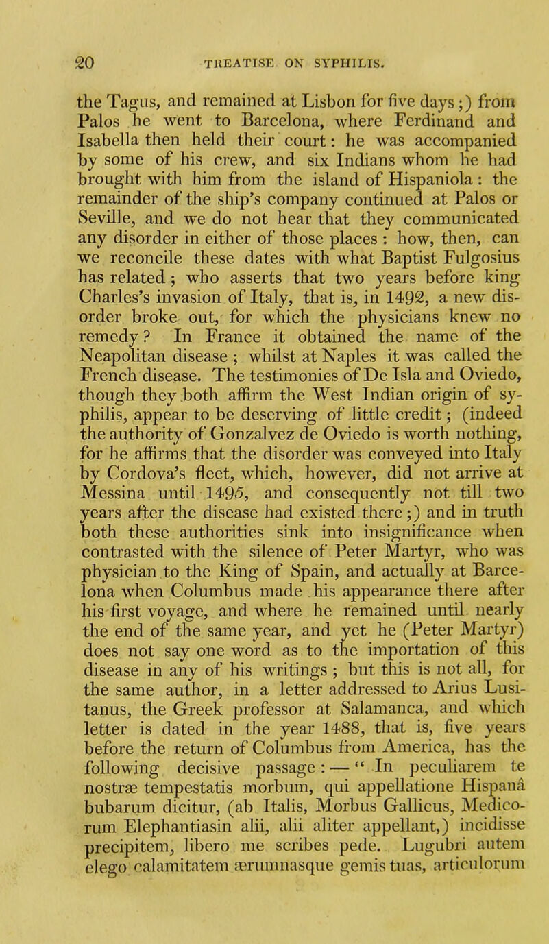 tlie Tagus, and remained at Lisbon for five days;) from Palos he went to Barcelona, where Ferdinand and Isabella then held their court: he was accompanied by some of his crew, and six Indians whom he had brought with him from the island of Hispaniola ; the remainder of the ship’s company continued at Palos or Seville, and we do not hear that they communicated any disorder in either of those places : how, then, can we reconcile these dates with what Baptist Fulgosius has related; who asserts that two years before king Charles’s invasion of Italy, that is, in 1492, a new dis- order broke out, for which the physicians knew no remedy ? In France it obtained the name of the Neapolitan disease ; whilst at Naples it was called the French disease. The testimonies of De Isla and Oviedo, though they both affirm the West Indian origin of sy- philis, appear to be deserving of little credit; (indeed the authority of Gonzalvez de Oviedo is worth nothing, for he affirms that the disorder was conveyed into Italy by Cordova’s fleet, which, however, did not arrive at Messina until 1495, and consequently not till two years after the disease had existed there;) and in truth both these authorities sink into insignificance when contrasted with the silence of Peter Martyr, who was physician to the King of Spain, and actually at Barce- lona when Columbus made his appearance there after his first voyage, and where he remained until nearly the end of the same year, and yet he (Peter Martyr) does not say one word as to the importation of this disease in any of his writings ; but this is not all, for the same author, in a letter addressed to Arius Lusi- tanus, the Greek professor at Salamanca, and which letter is dated in the year 1488, that is, five years before the return of Columbus from America, has the following decisive passage : — “ In peculiarem te nostrae tempestatis morbum, qui appellatione Hispana bubarum dicitur, (ab Italis, Morbus Gallicus, Medico- rum Elephantiasin alii, alii aliter appellant,) incidisse precipitem, libero me scribes pede. Lugubri autem elego calamitatem mrumnasque gemis tuas, articulorum