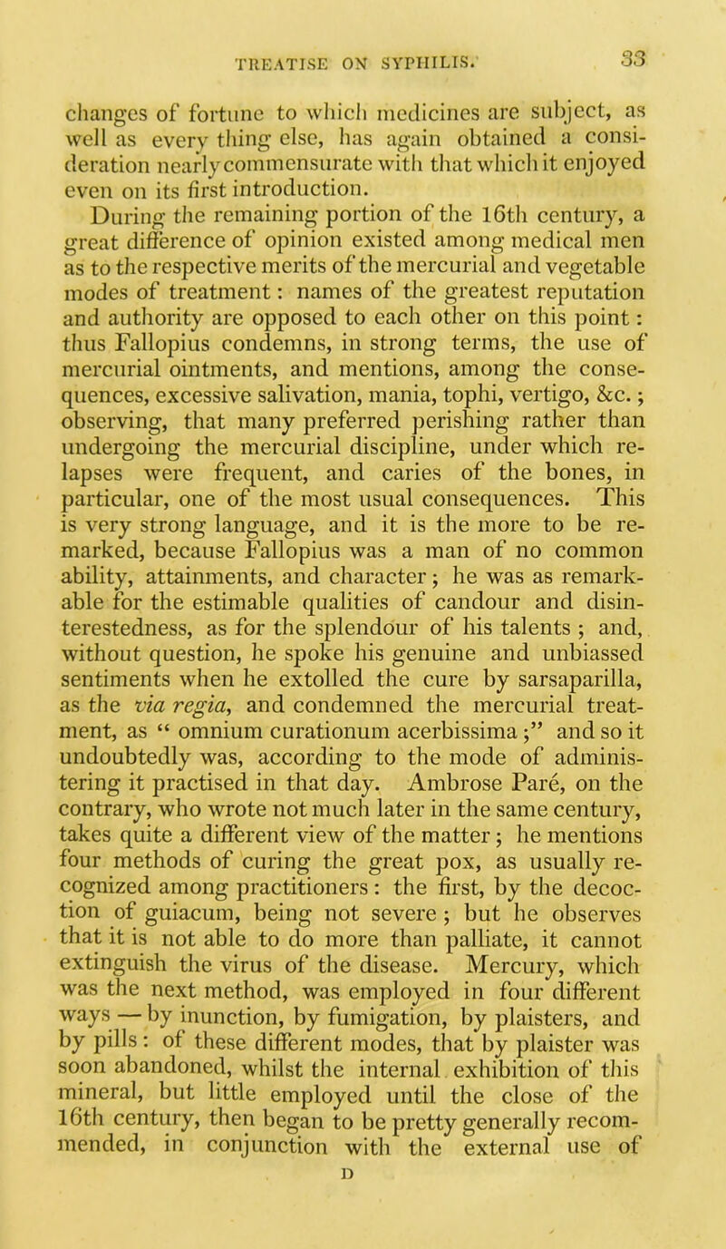 changes of fortune to which medicines are suliject, as well as every thing else, has again obtained a consi- deration nearly commensurate with that which it enjoyed even on its first introduction. During the remaining portion of the l6th century, a great difierence of opinion existed among medical men as to the respective merits of the mercurial and vegetable modes of treatment: names of the greatest reputation and authority are opposed to each other on this point: thus Fallopius condemns, in strong terms, the use of mercurial ointments, and mentions, among the conse- quences, excessive salivation, mania, tophi, vertigo, &c.; observing, that many preferred perishing rather than undergoing the mercurial discipline, under which re- lapses were frequent, and caries of the bones, in particular, one of the most usual consequences. This is very strong language, and it is the more to be re- marked, because Fallopius was a man of no common ability, attainments, and character; he was as remark- able for the estimable qualities of candour and disin- terestedness, as for the splendour of his talents ; and, without question, he spoke his genuine and unbiassed sentiments when he extolled the cure by sarsaparilla, as the via regia, and condemned the mercurial treat- ment, as “ omnium curationum acerbissimaand so it undoubtedly was, according to the mode of adminis- tering it practised in that day. Ambrose Pare, on the contrary, who wrote not much later in the same century, takes quite a different view of the matter; he mentions four methods of curing the great pox, as usually re- cognized among practitioners: the first, by the decoc- tion of guiacum, being not severe; but he observes that it is not able to do more than palliate, it cannot extinguish the virus of the disease. Mercury, which was the next method, was employed in four different ways — by inunction, by fumigation, by plaisters, and by pills ; of these different modes, that by plaister was soon abandoned, whilst the internal exhibition of this mineral, but little employed until the close of the l6th century, then began to be pretty generally recom- mended, in conjunction with the external use of D