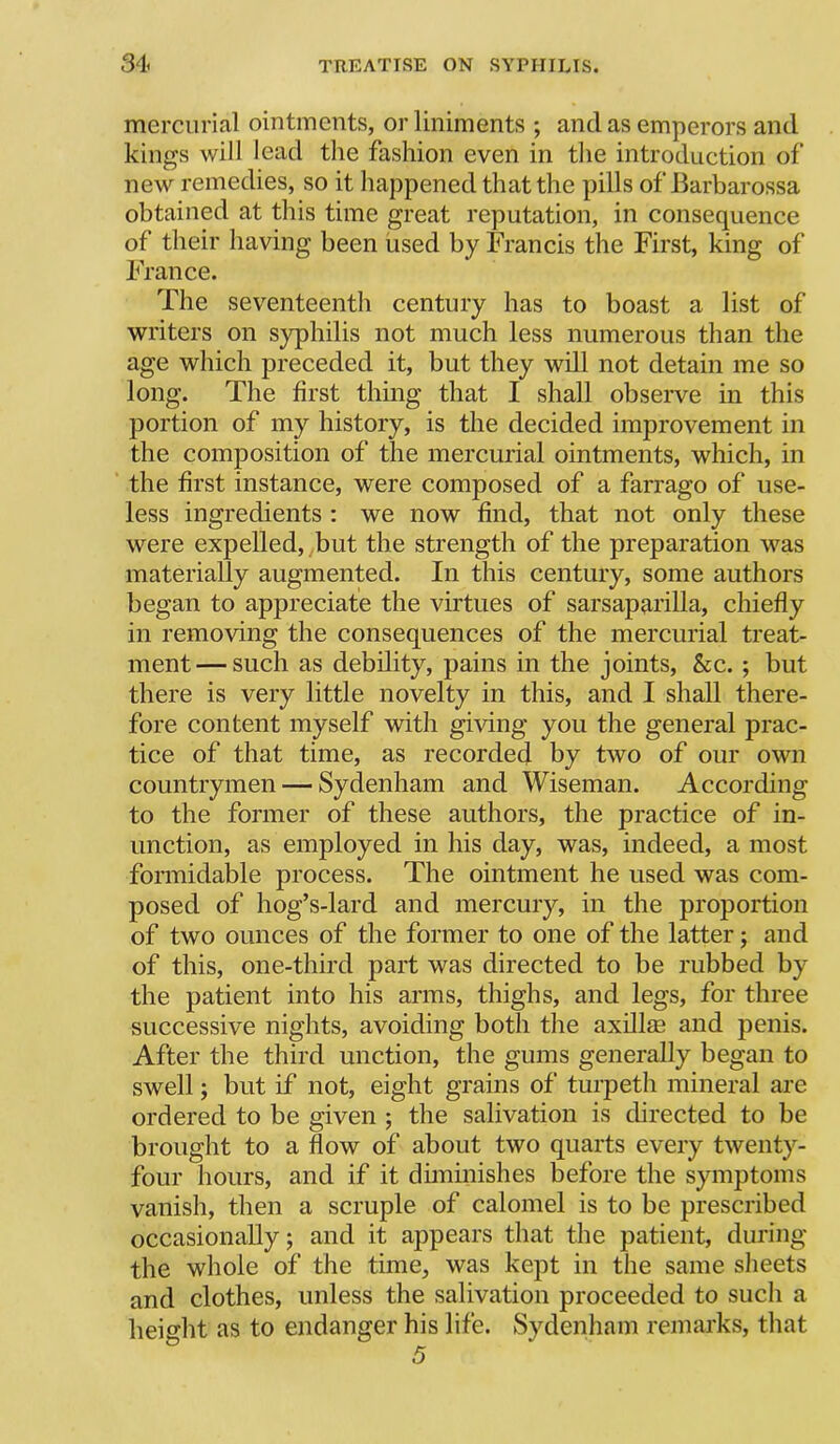 mercurial ointments, or liniments ; and as emperors and kings will lead the fashion even in the introduction of new remedies, so it happened that the pills of Barbarossa obtained at this time great reputation, in consequence of their having been iised by Francis the First, king of France. The seventeenth century has to boast a list of writers on syphilis not much less numerous than the age which preceded it, but they will not detain me so long. The first thing that I shall obseiwe in this portion of my history, is the decided improvement in the composition of the mercurial ointments, which, in the first instance, were composed of a farrago of use- less ingredients : we now find, that not only these were expelled, but the strength of the preparation was materially augmented. In this century, some authors began to appreciate the virtues of sarsaparilla, chiefly in removing the consequences of the mercurial treat- ment— such as debility, pains in the joints, &c. ; but there is very little novelty in this, and I shall there- fore content myself with giving you the general prac- tice of that time, as recorded by two of our own countrymen — Sydenham and Wiseman. According to the former of these authors, the practice of in- unction, as employed in his day, was, indeed, a most formidable process. The ointment he used was com- posed of hog’s-lard and mercury, in the proportion of two ounces of the former to one of the latter; and of this, one-third part was directed to be rubbed by the patient into his arms, thighs, and legs, for three successive nights, avoiding both the axillm and penis. After the third unction, the gums generally began to swell; but if not, eight grains of turpeth mineral are ordered to be given ; the salivation is directed to be brought to a flow of about two quarts every twenty- four hours, and if it duninishes before the symptoms vanish, then a scruple of calomel is to be prescribed occasionally; and it appears that the patient, during the whole of the time, was kept in the same slieets and clothes, unless the salivation proceeded to sucli a height as to endanger his life. Sydenham remarks, that
