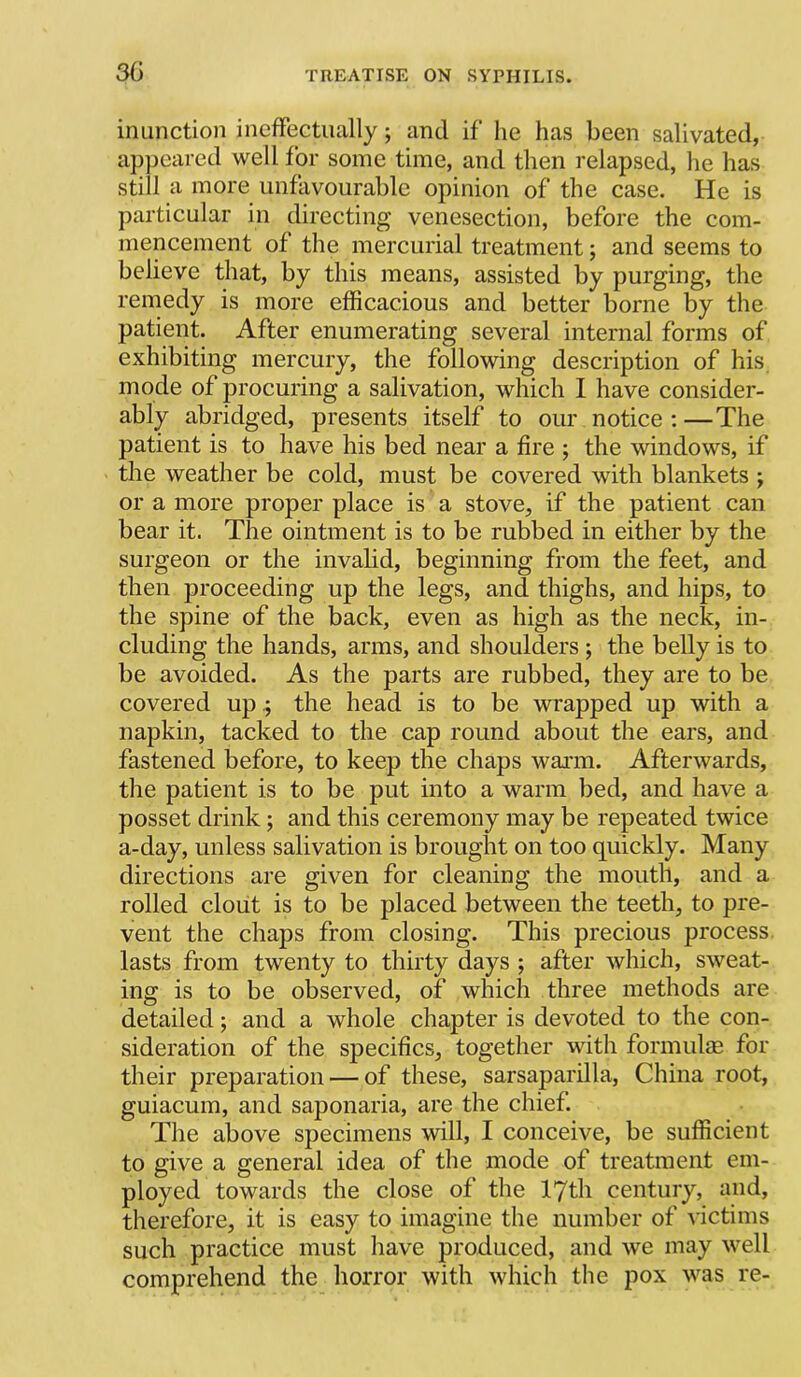 inunction ineffectually; and if he has been salivated, appeared well for some time, and then relapsed, he has still a more unfavourable opinion of the case. He is particular in directing venesection, before the com- mencement of the mercurial treatment; and seems to believe that, by this means, assisted by purging, the remedy is more efficacious and better borne by the patient. After enumerating several internal forms of exhibiting mercury, the following description of his mode of procuring a salivation, which I have consider- ably abridged, presents itself to our notice : —The patient is to have his bed near a fire ; the windows, if the weather be cold, must be covered with blankets ; or a more proper place is a stove, if the patient can bear it. The ointment is to be rubbed in either by the surgeon or the invalid, beginning from the feet, and then proceeding up the legs, and thighs, and hips, to the spine of the back, even as high as the neck, in- cluding the hands, arms, and shoulders; the belly is to be avoided. As the parts are rubbed, they are to be covered upthe head is to be wrapped up with a napkin, tacked to the cap round about the ears, and fastened before, to keep the chaps waiTu. Afterwards, the patient is to be put into a warm bed, and have a posset drink; and this ceremony may be repeated twice a-day, unless salivation is brought on too quickly. Many directions are given for cleaning the mouth, and a rolled cloiit is to be placed between the teeth, to pre- vent the chaps from closing. This precious process, lasts from twenty to thirty days ; after which, sweat- ing is to be observed, of which three methods are detailed; and a whole chapter is devoted to the con- sideration of the specifics, together with formulm for their preparation — of these, sarsaparilla, China root, guiacum, and saponaria, are the chief. The above specimens will, I conceive, be sufficient to give a general idea of the mode of treatment em- ployed towards the close of the lyth century, and, therefore, it is easy to imagine the number of victims such practice must have produced, and we may well comprehend the horror with which the pox was re-
