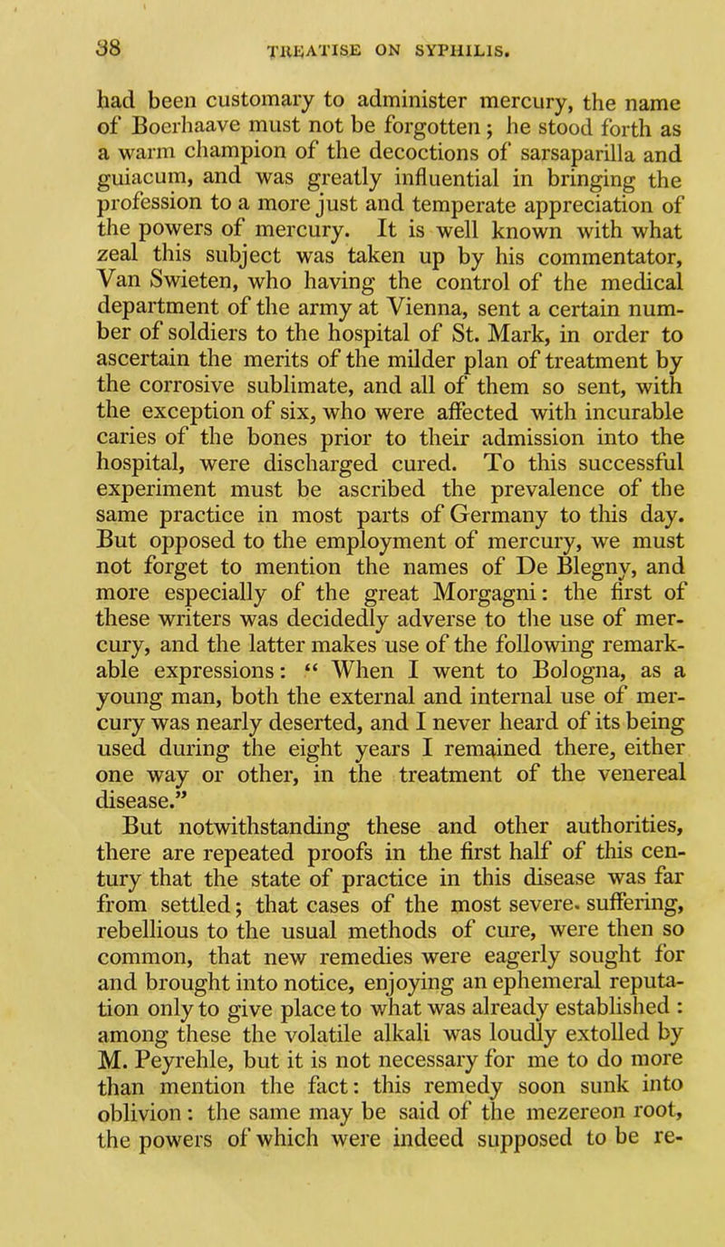 had been customary to administer mercury, the name of Boerhaave must not be forgotten ; he stood forth as a warm champion of the decoctions of“ sarsaparilla and guiacum, and was greatly influential in bringing the profession to a more just and temperate appreciation of the powers of mercury. It is well known with what zeal this subject was taken up by his commentator. Van Swieten, who having the control of the medical department of the army at Vienna, sent a certain num- ber of soldiers to the hospital of St. Mark, in order to ascertain the merits of the milder plan of treatment by the corrosive sublimate, and all of them so sent, with the exception of six, who were affected with incurable caries of the bones prior to their admission into the hospital, were discharged cured. To this successful experiment must be ascribed the prevalence of the same practice in most parts of Germany to this day. But opposed to the employment of mercury, we must not forget to mention the names of De Blegny, and more especially of the great Morgagni: the first of these writers was decidedly adverse to tlie use of mer- cury, and the latter makes use of the following remark- able expressions: “ When I went to Bologna, as a young man, both the external and internal use of mer- cury was nearly deserted, and I never heard of its being used during the eight years I remained there, either one way or other, in the treatment of the venereal disease.” But notwithstanding these and other authorities, there are repeated proofs in the first half of this cen- tury that the state of practice in this disease was far from settled; that cases of the most severe, suffering, rebellious to the usual methods of cure, were then so common, that new remedies were eagerly sought for and brought into notice, enjoying an ephemeral reputa- tion only to give place to what was already established : among these the volatile alkali was loudly extolled by M. Peyrehle, but it is not necessary for me to do more than mention the fact: this remedy soon sunk into oblivion: the same may be said of the inezereon root, the powers of which were indeed supposed to be re-
