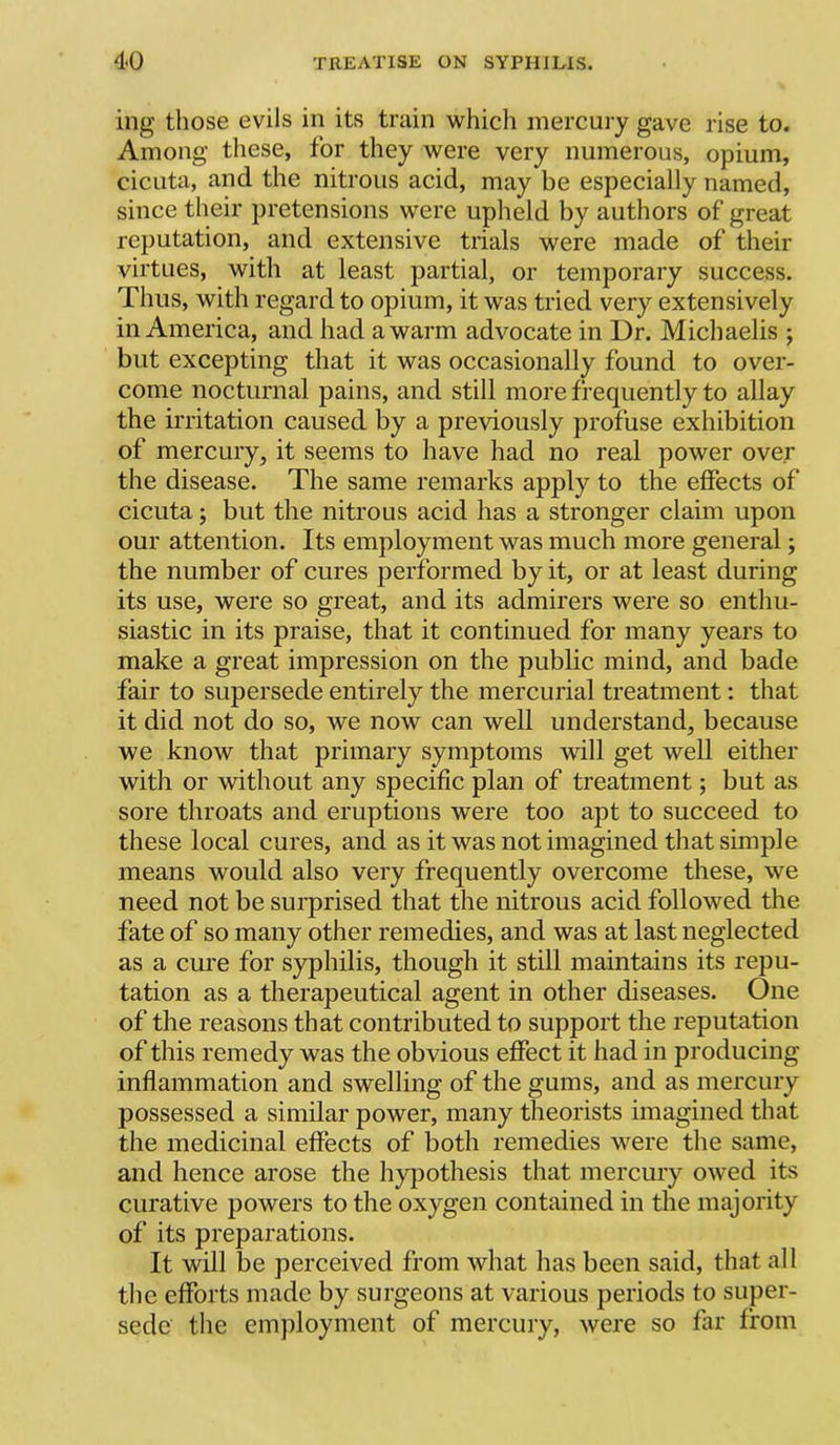 ing those evils in its train which mercury gave rise to. Among these, for they were very numerous, opium, cicuta, and the nitrous acid, may be especially named, since their pretensions were upheld by authors of great reputation, and extensive trials were made of their virtues, with at least partial, or temporary success. Thus, with regard to opium, it was tried very extensively in America, and had a warm advocate in Dr. Michaelis ; but excepting that it was occasionally found to over- come nocturnal pains, and still more frequently to allay the irritation caused by a previously profuse exhibition of mercury, it seems to have had no real power over the disease. The same remarks apply to the effects of cicuta; but the nitrous acid has a stronger claim upon our attention. Its employment was much more general; the number of cures performed by it, or at least during its use, were so great, and its admirers were so enthu- siastic in its praise, that it continued for many years to make a great impression on the public mind, and bade fair to supersede entirely the mercurial treatment: that it did not do so, we now can well understand, because we know that primary symptoms will get well either with or without any specific plan of treatment; but as sore throats and eruptions were too apt to succeed to these local cures, and as it was not imagined that simple means would also very frequently overcome these, we need not be surprised that the nitrous acid followed the fate of so many other remedies, and was at last neglected as a cure for syphilis, though it still maintains its repu- tation as a therapeutical agent in other diseases. One of the reasons that contributed to support the reputation of this remedy was the obvious effect it had in producing inflammation and swelling of the gums, and as mercury possessed a similar power, many theorists imagined that the medicinal effects of both remedies were the same, and hence arose the hypothesis that mercury owed its curative powers to the oxygen contained in the majority of its preparations. It will be perceived from what has been said, that all the efforts made by surgeons at various periods to super- sede the employment of mercury, were so far from
