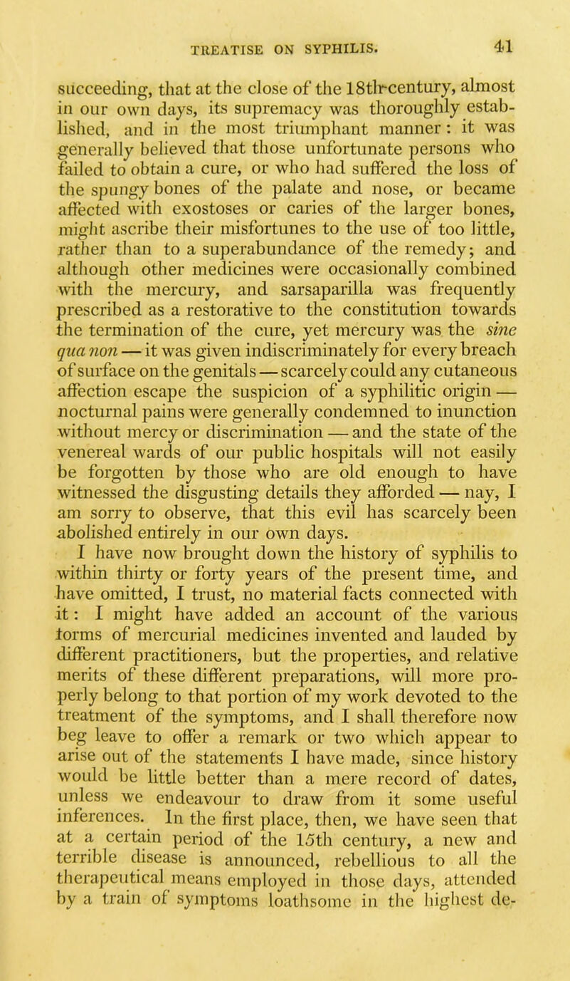 succeeding, that at the close of the 18tlr-century, almost in our own days, its supremacy was thoroughly estab- lished, and in the most triumphant manner: it was generally believed that those unfortunate persons who failed to obtain a cure, or who had suffered the loss of the spungy bones of the palate and nose, or became affected with exostoses or caries of the larger bones, migiit ascribe their misfortunes to the use of too little, rather than to a superabundance of the remedy; and although other medicines were occasionally combined with the mercury, and sarsaparilla was frequently prescribed as a restorative to the constitution towards the termination of the cure, yet mercury was the sine qua non — it was given indiscriminately for every breach of surface on the genitals — scarcely could any cutaneous affection escape the suspicion of a syphilitic origin — nocturnal pains were generally condemned to inunction without mercy or discrimination — and the state of the venereal wards of our public hospitals will not easily be forgotten by those who are old enough to have witnessed the disgusting details they afforded — nay, I am sorry to observe, that this evil has scarcely been abolished entirely in our own days. I have now brought down the history of syphilis to within thirty or forty years of the present time, and have omitted, I trust, no material facts connected with it; I might have added an account of the various forms of mercurial medicines invented and lauded by different practitioners, but the properties, and relative merits of these different preparations, will more pro- perly belong to that portion of my work devoted to the treatment of the symptoms, and I shall therefore now beg leave to offer a remark or two which appear to arise out of the statements I have made, since history would be little better than a mere record of dates, unless we endeavour to draw from it some useful inferences. In the first place, then, we have seen that at a certain period of the 15th century, a new and terrible disease is announced, rebellious to all the therapeutical means employed in those days, attended by a train of symptoms loathsome in the highest de-