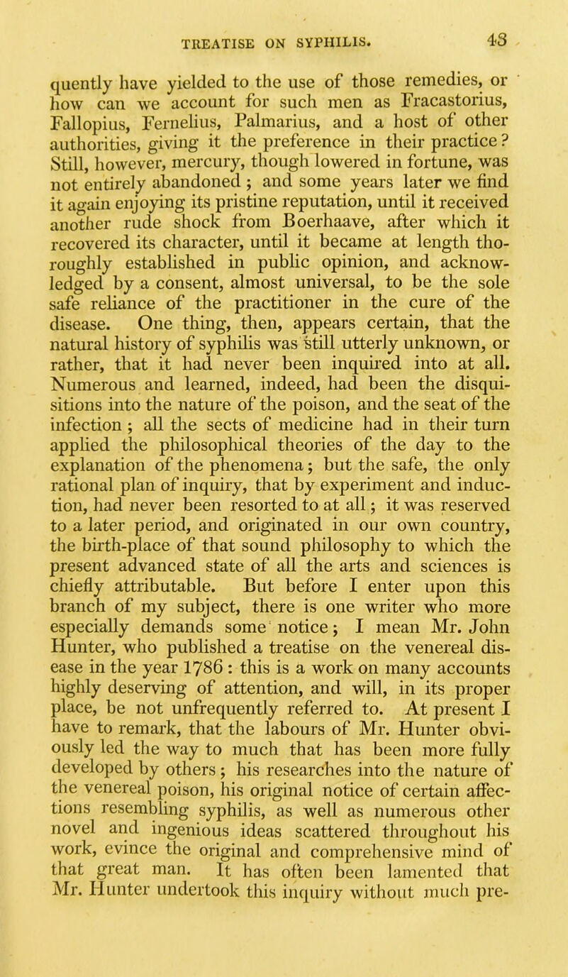 quently have yielded to the use of those remedies, or how can we account for such men as Fracastorius, Fallopius, Fernelius, Palmarius, and a host of other authorities, giving it the preference in their practice ? Still, however, mercury, though lowered in fortune, was not entirely abandoned ; and some years later we find it again enjoying its pristine reputation, until it received another rude shock from Boerhaave, after which it recovered its character, until it became at length tho- roughly established in public opinion, and acknow- ledged by a consent, almost universal, to be the sole safe reliance of the practitioner in the cure of the disease. One thing, then, appears certain, that the natural history of syphilis was still utterly unknown, or rather, that it had never been inquLi’ed into at all. Numerous and learned, indeed, had been the disqui- sitions into the nature of the poison, and the seat of the infection ; all the sects of medicine had in their turn applied the philosophical theories of the day to the explanation of the phenomena; but the safe, the only rational plan of inquiry, that by experiment and induc- tion, had never been resorted to at all; it was reserved to a later period, and originated in our own country, the birth-place of that sound philosophy to which the present advanced state of all the arts and sciences is chiefly attributable. But before I enter upon this branch of my subject, there is one writer who more especially demands some notice; I mean Mr. John Hunter, who published a treatise on the venereal dis- ease in the year I786 : this is a work on many accounts highly deserving of attention, and will, in its proper place, be not unfrequently referred to. At present I have to remark, that the labours of Mr. Hunter obvi- ously led the way to much that has been more fully developed by others ; his researches into the nature of the venereal poison, his original notice of certain affec- tions resembling syphilis, as well as numerous other novel and ingenious ideas scattered throughout his work, evince the original and comprehensive mind of that great man. It has often been lamented that Mr. Hunter undertook this inquiry without much pre-