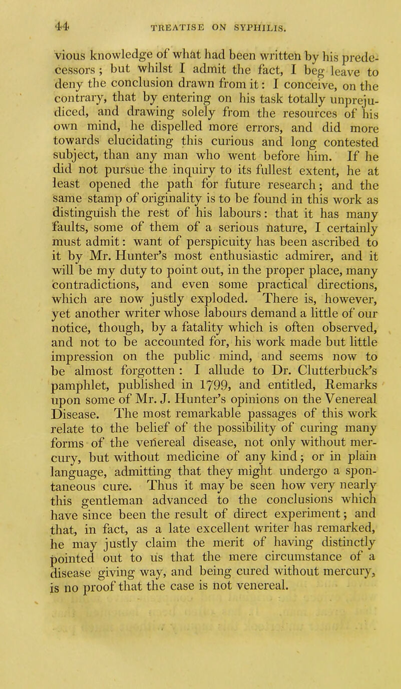 vious knowledge of what had been written by his prede- cessors ; but whilst I admit the fact, I beg leave to deny the conclusion drawn from it: I conceive, on the contrary, that by entering on his task totally unpreju- diced, and drawing solely from the resources of his own mind, he dispelled more errors, and did more towards elucidating this curious and long contested subject, than any man who went before him. If he did not pursue the inquiry to its fullest extent, he at least opened the path for future research; and the same stamp of originality is to be found in this work as distinguish the rest of his labours; that it has many faults, some of them of a serious tiature, I certainly must admit: want of perspicuity has been ascribed to it by Mr. Hunter’s most enthusiastic admirer, and it will be my duty to point out, in the proper place, many contradictions, and even some practical directions, which are now justly exploded. There is, however, yet another writer whose labours demand a little of our notice, though, by a fatality which is often observed, and not to be accounted for, his work made but little impression on the public mind, and seems now to be almost forgotten : I allude to Dr. Clutterbuck’s pamphlet, published in 1799, and entitled. Remarks upon some of Mr. J. Hunter’s opinions on the Venereal Disease. The most remarkable passages of this work relate to the belief of the possibility of curing many forms of the veilereai disease, not only without mer- cury, but without medicine of any kind; or in plain language, admitting that they might undergo a spon- taneous cure. Thus it may be seen how very nearly this gentleman advanced to the conclusions which have since been the result of direct experiment; and that, in fact, as a late excellent writer has remarked, he may justly claim the merit of having distinctly pointed out to lis that the mere circumstance of a disease giving way, and being cured without mercury, is no proof that the case is not venereal.