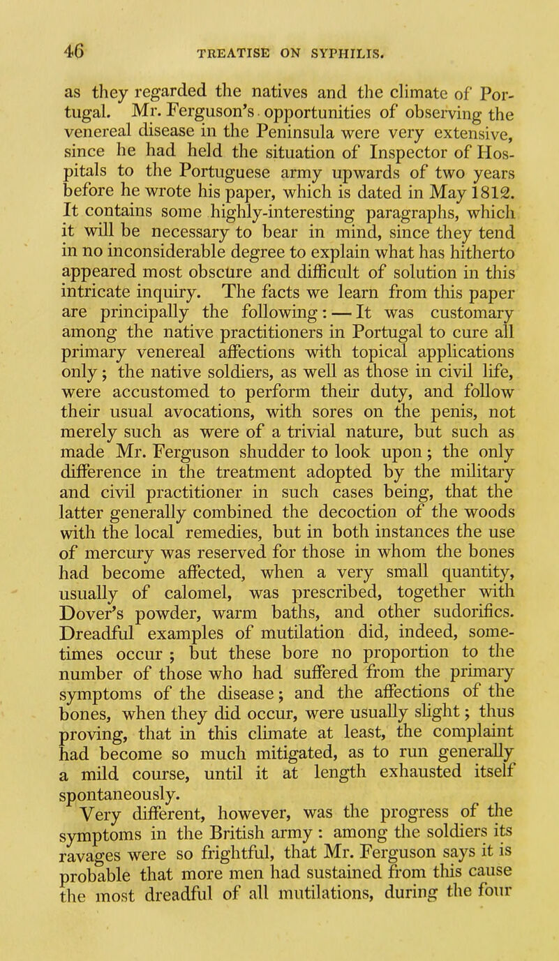 as tliey regarded the natives and the climate of Por- tugal. Mr. Ferguson’s opportunities of observing the venereal disease in the Peninsula were very extensive, since he had held the situation of Inspector of Hos- pitals to the Portuguese army upwards of two years before he wrote his paper, which is dated in May 1812. It contains some highly-interesting paragraphs, which it will be necessary to bear in mind, since they tend in no inconsiderable degree to explain what has hitherto appeared most obscure and difficult of solution in this intricate inquiry. The facts we learn from this paper are principally the following: — It was customary among the native practitioners in Portugal to cure all primary venereal affections with topical applications only; the native soldiers, as well as those in civil life, were accustomed to perform their duty, and follow their usual avocations, with sores on the penis, not merely such as were of a trivial nature, but such as made Mr. Ferguson shudder to look upon; the only difference in the treatment adopted by the military and civil practitioner in such cases being, that the latter generally combined the decoction of the woods with the local remedies, but in both instances the use of mercury was reserved for those in whom the bones had become affected, when a very small quantity, usually of calomel, was prescribed, together with Dover’s powder, warm baths, and other sudorifics. Dreadful examples of mutilation did, indeed, some- times occur ; but these bore no proportion to the number of those who had suffered from the primary symptoms of the disease; and the affections of the bones, when they did occur, were usually slight; thus proving, that in this climate at least, the complaint had become so much mitigated, as to run generally a mild course, until it at length exhausted itself spontaneously. Very different, however, was the progress of the symptoms in the British army : among the soldiers its ravages were so frightful, that Mr. Ferguson says it is probable that more men had sustained from this cause the most dreadful of all mutilations, during the four