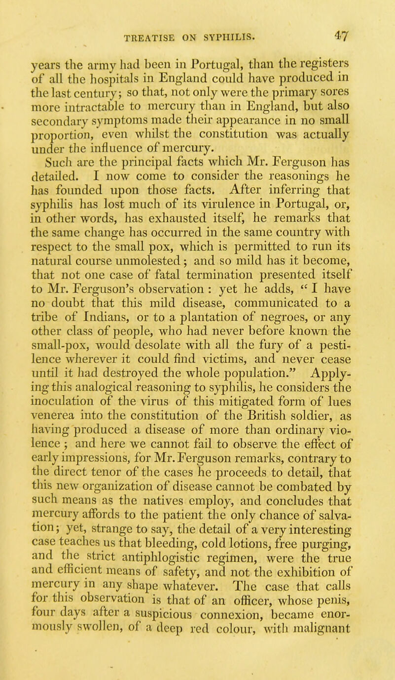 years the army liacl been in Portugal, than the registers of all the hospitals in England could have produced in the last century; so that, not only were the primary sores more intractable to mercury than in England, but also secondary symptoms made their appearance in no small proportion, even whilst the constitution was actually under the influence of mercury. Such are the principal facts which Mr. Ferguson has detailed. I now come to consider the reasonings he has founded upon those facts. After inferring that syphilis has lost much of its virulence in Portugal, or, in other words, has exhausted itself, he remarks that the same change has occurred in the same country with respect to the small pox, which is permitted to run its natural course unmolested; and so mild has it become, that not one case of fatal termination presented itself to Mr. Ferguson’s observation : yet he adds, I have no doubt that this mild disease, communicated to a tribe of Indians, or to a plantation of negroes, or any other class of people, who had never before known the small-pox, would desolate with all the fury of a pesti- lence wherever it could find victims, and never cease until it had destroyed the whole population.” Apply- ing this analogical reasoning to syphilis, he considers the inoculation of the virus of this mitigated form of lues venerea into the constitution of the British soldier, as having produced a disease of more than ordinary vio- lence ; and here we cannot fail to observe the effect of early impressions, for Mr. Ferguson remarks, contrary to the direct tenor of the cases he proceeds to detail, that this new organization of disease cannot be combated by such means as the natives employ, and concludes that mercury affords to the patient the only chance of salva- tion ; yet, strange to say, the detail of a very interesting case teaches us that bleeding, cold lotions, free purging, and the strict antiphlogistic regimen, were the true and efficient means of safety, and not the exhibition of mercury in any shape whatever. The case that calls for this observation is that of an officer, whose penis, four days after a suspicious connexion, became enor- mously swollen, of a deep red colour, with malignant