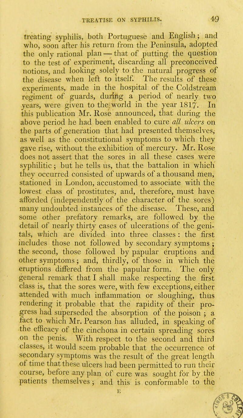 treating sypliilis, both Portuguese and English ; and wlio, soon after Ins return from the Peninsula, adopted the only rational plan — that of putting the question to the test of experiment, discarding all preconceived notions, and looking solely to the natural progress of the disease when left to itself. The results of these experiments, made in the hospital of the Coldstream regiment of guards, dining a period of nearly two years, were given to the; world in the year I8I7. In this publication Mr. Hose announced, that during the above period he had been enabled to cure all ulcers on the parts of generation that had presented themselves, as well as the constitutional symptoms to which they gave rise, without the exhibition of mercury. Mr. Rose does not assert that the sores in all these cases were syphilitic ; but he tells us, that the battalion in which they occurred consisted of upwards of a thousand men, stationed in London, accustomed to associate with the lowest class of prostitutes, and, therefore, must have afforded (independently of the character of the sores) many undoubted instances of the disease. These, and some other prefatory remarks, are followed by the detail of nearly thirty cases of ulcerations of the geni- tals, which are divided into three classes : the first includes those not followed by secondary symptoms ; the second, those followed by papular eruptions and other symptoms; and, thirdly, of those in which the eruptions differed from the papular form. The only general remark that I shall make respecting the first class is, that the sores were, with few exceptions, either attended with much inflammation or sloughing, thus rendering it probable that the rapidity of their pro- gress had superseded the absorption of the poison ; a fact to which Mr. Pearson has alluded, in speaking of the efficacy of the cinchona in certain spreading sores on the penis. With respect to the second and third classes, it would seem probable that the occurrence of secondary symptoms was the result of the great length of time that these ulcers had been permitted to run their course, before any plan of cure was sought for by the patients themselves ; and this is conformable to the E