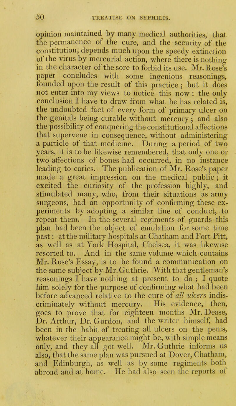 opinion maintained by many medical authorities, that the permanence of the cure, and the security of the constitution, depends much upon the speedy extinction of the virus by mercurial action, wliere there is nothing in the character of the sore to forbid its use. Mr. Rose’s paper concludes with some ingenious reasonings, founded upon the result of this practice ; but it does not enter into my views to notice this now : the only conclusion I have to draw from what he has related is, the undoubted fact of every form of primary ulcer on the genitals being curable without mercury; and also the possibility of conquering the constitutional affections that supervene in consequence, without administering a particle of that medicine. During a period of two years, it is to be likewise remembered, that only one or two affections of bones had occurred, in no instance leading to caries. The publication of Mr. Rose’s paper made a great impression on the medical public ; it excited the curiosity of the profession highly, and stimulated many, who, from their situations as army surgeons, had an opportunity of confirming these ex- periments by adopting a similar line of conduct, to repeat them. In the several regiments of guards this plan had been the object of emulation for some time past: at the military hospitals at Chatham and Fort Pitt, as well as at York Hospital, Chelsea, it was likewise resorted to. And in the same volume which contains Mr. Rose’s Essay, is to be found a communication on the same subject by Mr. Guthrie. With that gentleman’s reasonings I have nothing at present to do ; I quote him solely for the purpose of confirming what had been before advanced relative to the cure of all ulcers indis- criminately without mercury. His evidence, then, goes to prove that for eighteen months Mr. Dease, Dr. Arthur, Dr. Gordon, and the writer himself, had been in the habit of treating all ulcers on the penis, whatever their appearance might be, with simple means only, and they all got well. Mr. Guthrie informs us also, that the same plan was pursued at Dover, Chatham, and Edinburgh, as well as by some regiments both abroad and at home. He had also seen the reports of