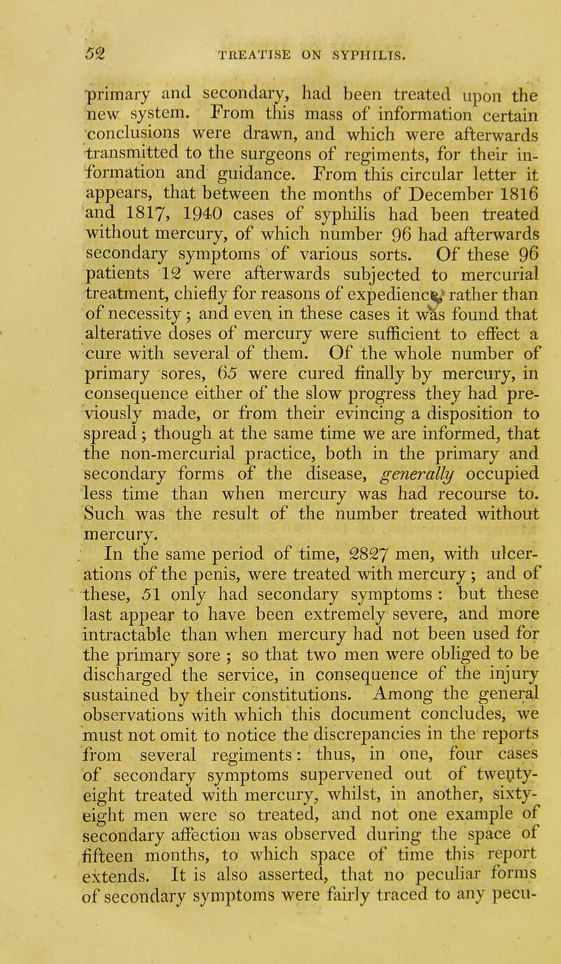 primary and secondary, had been treated upon the new system. From tliis mass of information certain conclusions were drawn, and which were afterwards transmitted to the surgeons of regiments, for their in- formation and guidance. From this circular letter it appears, that between the months of December 1816 'and I8I7, 1940 cases of syphilis had been treated without mercury, of which number 96 had afterwards secondary symptoms of various sorts. Of these 96 patients 12 were afterwards subjected to mercurial treatment, chiefly for reasons of expediency' rather than of necessity ; and even in these cases it was found that alterative doses of mercury were sufficient to effect a cure with several of them. Of the whole number of primary sores, 65 were cured finally by mercury, in consequence either of the slow progress they had pre- viously made, or from their evincing a disposition to spread; though at the same time we are informed, that the non-mercurial practice, both in the primary and secondary forms of the disease, generally occupied less time than when mercury was had recourse to. Such was the result of the number treated without mercury. In the same period of time, 2827 men, with ulcer- ations of the penis, were treated with mercury; and of these, 51 only had secondary symptoms : but these last appear to have been extremely severe, and more intractable than when mercury had not been used for the primary sore ; so that two men were obliged to be discharged the service, in consequence of the injury sustained by their constitutions. Among the general observations with which this document concludes, we must not omit to notice the discrepancies in the reports from several regiments: thus, in one, four cases of secondary symptoms supervened out of twenty- eight treated with mercury, whilst, in another, sixty- eight men were so treated, and not one example of secondary affection was observed during the space of fifteen months, to which space of time this report extends. It is also asserted, that no peculiar forms of secondary symptoms were fairly traced to any pecu-