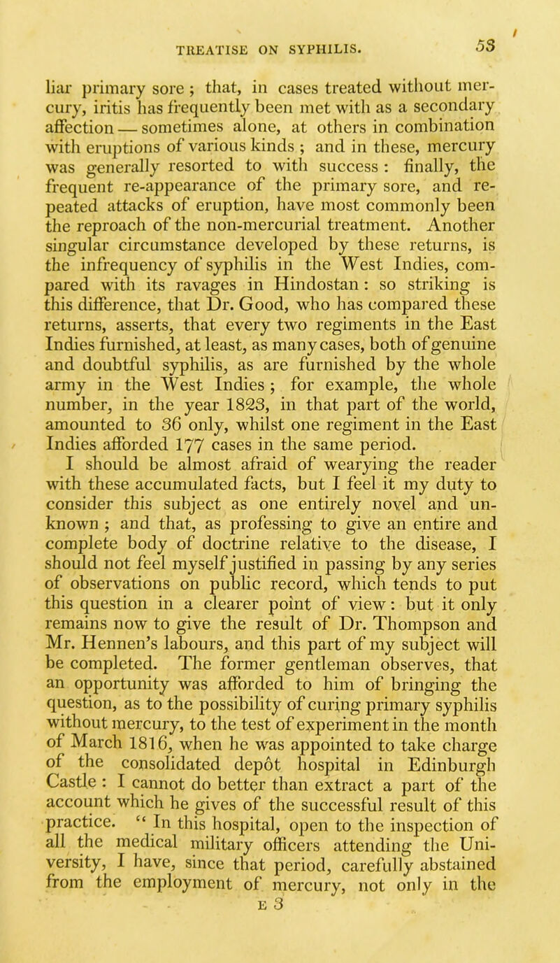 liar primary sore ; that, in cases treated witliout mer- cury, iritis has frequently been met with as a secondary affection — sometimes alone, at others in combination with eruptions of various kinds ; and in these, mercury was generally resorted to with success : finally, the frequent re-appearance of the primary sore, and re- peated attacks of eruption, have most commonly been the reproach of the non-mercurial treatment. Another singular circumstance developed by these returns, is the infrequency of syphilis in the West Indies, com- pared with its ravages in Hindostan : so striking is this difference, that Dr. Good, who has compai-ed these returns, asserts, that every two regiments in the East Indies furnished, at least, as many cases, both of genuine and doubtful syphilis, as are furnished by the whole army in the West Indies ; for example, the whole number, in the year 1823, in that part of the world, amounted to 36 only, whilst one regiment in the East Indies afforded 177 cases in the same period. I should be almost afraid of wearying the reader with these accumulated facts, but I feel it my duty to consider this subject as one entirely novel and un- known ; and that, as professing to give an entire and complete body of doctrine relative to the disease, I should not feel myself justified in passing by any series of observations on public record, which tends to put this question in a clearer point of view: but it only remains now to give the result of Dr. Thompson and Mr. Hennen’s labours, and this part of my subject will be completed. The former gentleman observes, that an opportunity was afforded to him of bringing the question, as to the possibility of curing primary syphilis without mercury, to the test of experiment in the month of March 1816, when he was appointed to take charge of the consolidated depot hospital in Edinburgh Castle : I cannot do better than extract a part of the account which he gives of the successful result of this practice. “ In this hospital, open to the inspection of all the medical military officers attending the Uni- versity, I have, since that period, carefully abstained from the employment of mercury, not only in the