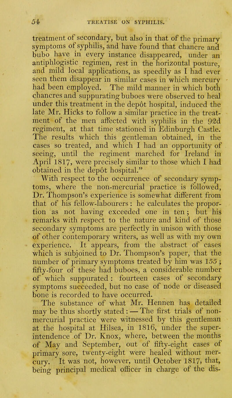 treatment of secondary, but also in that of the primary symptoms of syphilis, and have found that chancre and bubo have in every instance disappeared, under an antiphlogistic regimen, rest in the horizontal posture, and mild local applications, as speedily as I had ever seen them disappear in similar cases in which mercury ' had been employed. The mild manner in which both chancres and suppurating buboes were observed to heal under this treatment in the depot hospital, induced the late Mr. Hicks to follow a similar practice in the treat- ment of the men affected with syphilis in the 92d regiment, at that time stationed in Edinburgh Castle. The results which this gentleman obtained, in the cases so treated, and which I had an opportunity of seeing, until the regiment marched for Ireland in April I8I7, were precisely similar to those which I had obtained in the depot hospital.” With respect to the occurrence of secondary symp- toms, where the non-mercurial practice is followed. Dr. Thompson’s experience is somewhat different from that of his fellow-labourers : he calculates the propor- tion as not having exceeded one in ten; but his remarks with respect to the nature and kind of those secondary symptoms are perfectly in unison with those of other contemporary writers, as well as with my own experience. It appears, from the abstract of cases which is subjoined to Dr. Thompson’s paper, that the number of primary symptoms treated by him was 155 ; fifty-four of these had buboes, a considerable number of which suppurated : fourteen cases of secondary symptoms succeeded, but no case of node or diseased bone is recorded to have occurred. The substance of what Mr. Hennen has detailed may be thus shortly stated: — The first trials of non- mercurial practice were witnessed by this gentleman at the hospital at Hilsea, in 1816, under the super- intendence of Dr. Knox, where, between the months of May and September, out of fifty-eight cases of primary sore, twenty-eight were healed without mer- cury. It was not, ihowever, until October 1817> that, being principal medical officer in charge of the dis-