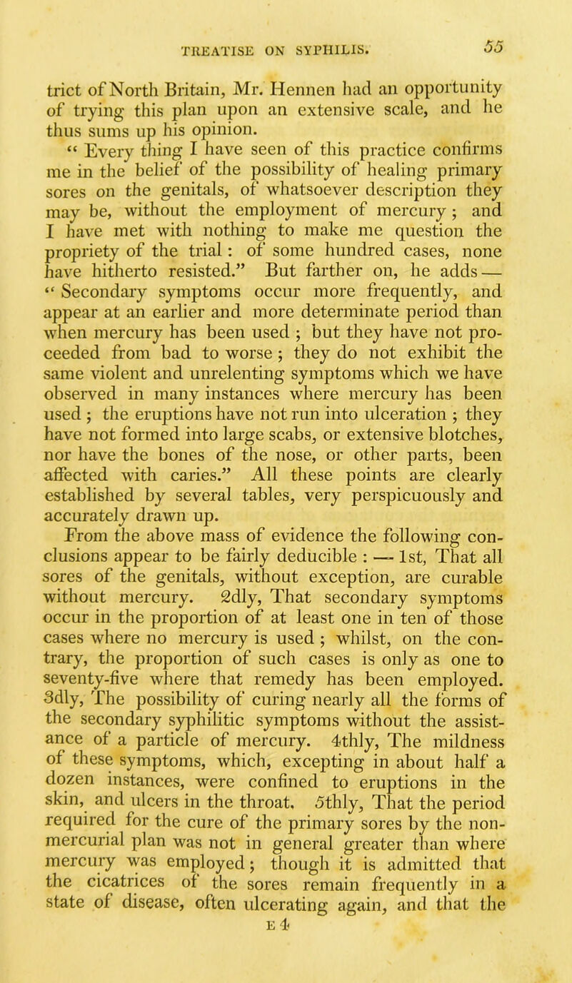 trict of North Britain, Mr. Hennen liad an opportunity of trying this plan upon an extensive scale, and he thus sums up his opinion. “ Every thing I have seen of this practice confirms me in the belief of the possibility of healing primary sores on the genitals, of whatsoever description they may be, without the employment of mercury ; and I have met with nothing to make me question the propriety of the trial: of some hundred cases, none have hitherto resisted.” But farther on, he adds — “ Secondary symptoms occur more frequently, and appear at an earlier and more determinate period than when mercury has been used ; but they have not pro- ceeded from bad to worse ; they do not exhibit the same violent and unrelenting symptoms which we have observed in many instances where mercury has been used ; the eruptions have not run into ulceration ; they have not formed into large scabs, or extensive blotches, nor have the bones of the nose, or other parts, been affected with caries.” All these points are clearly established by several tables, very perspicuously and accurately drawn up. From the above mass of evidence the followins: con- elusions appear to be fairly deducible ; —- 1st, That all sores of the genitals, without exception, are curable without mercury. 2dly, That secondary symptoms occur in the proportion of at least one in ten of those cases where no mercury is used ; whilst, on the con- trary, the proportion of such cases is only as one to seventy-five where that remedy has been employed. 3dly, The possibility of curing nearly all the forms of the secondary syphilitic symptoms without the assist- ance of a particle of mercury. 4thly, The mildness of these symptoms, which, excepting in about half a dozen instances, were confined to eruptions in the skin, and ulcers in the throat, <5thly. That the period required for the cure of the primary sores by the non- mercurial plan was not in general greater than where mercury was employed; though it is admitted that the cicatrices of the sores remain frequently in a state of disease, often ulcerating again, and that the