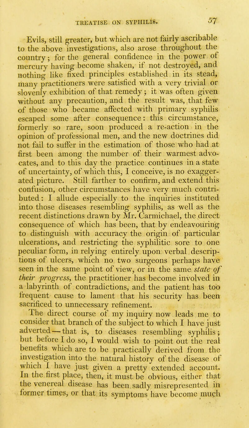 51 Evils, still greater, but which are not fairly ascribable to the above investigations, also arose throughout the country; for the general confidence in the power of mercury having become shaken, if not destroyed, and nothing like fixed principles established in its stead, many practitioners were satisfied with a very trivial or slovenly exhibition of that remedy; it was often given without any precaution, and the result was, that few of those who became affected with primary syphilis escaped some after consequence: this circumstance, formerly so rare, soon produced a re-action in the opinion of professional men, and the new doctrines did not fail to suffer in the estimation of those who had at first been among the number of their warmest advo- cates, and to this day the practice continues in a state of uncertainty, of which this, I conceive, is no exagger- ated picture. Still farther to confirm, and extend this confusion, other circumstances have very much contri- buted: I allude especially to the inquii’ies instituted into those diseases resembling syphilis, as well as the recent distinctions drawn by Mr. Carmichael, the direct consequence of which has been, that by endeavouring to distinguish with accuracy the origin of particular ulcerations, and restricting the syphilitic sore to one peculiar form, in relying entirely upon verbal descrip- tions of ulcers, which no two surgeons perhaps have seen in the same point of view, or in the same state of their progress, the practitioner has become involved in a labyrinth of contradictions, and the patient has too frequent cause to lament that his security has been sacrificed to unnecessary refinement. The direct course of my inquiry now leads me to consider that branch of the subject to which I have just adverted — that is, to diseases resembling syphilis; but before I do so, I would wish to point out the real benefits which are to be practically derived from the investigation into the natural history of the disease of which I have just given a pretty extended account. In the first place, then, it must be obvious, either that the venereal disease has been sadly misrepresented in former times, or that its symptoms have become much