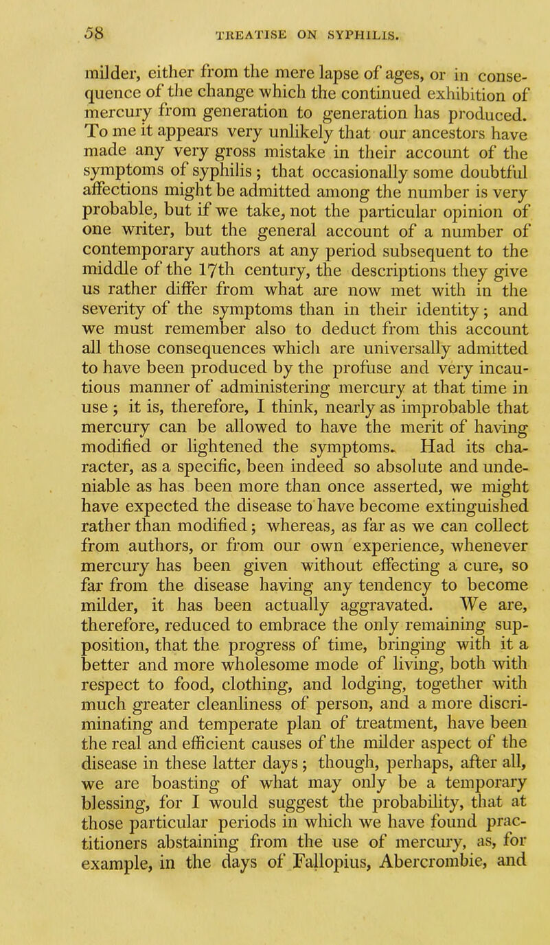 milder, either from the mere lapse of ages, or in conse- quence of the change which the continued exhibition of mercury from generation to generation has produced. To me it appears very unlikely that our ancestors have made any very gross mistake in their account of the symptoms of syphilis ; that occasionally some doubtfid affections might be admitted among the number is very probable, but if we take, not the particular opinion of one writer, but the general account of a number of contemporary authors at any period subsequent to the middle of the 17th century, the descriptions they give us rather differ from what are now met with in the severity of the symptoms than in their identity; and we must remember also to deduct from this account all those consequences which are universally admitted to have been produced by the profuse and very incau- tious manner of administering mercury at that time in use y it is, therefore, I think, nearly as improbable that mercury can be allowed to have the merit of having modified or lightened the symptoms. Had its cha- racter, as a specific, been indeed so absolute and unde- niable as has been more than once asserted, we might have expected the disease to have become extinguished rather than modified; whereas, as far as we can collect from authors, or from our own experience, whenever mercury has been given without effecting a cure, so far from the disease having any tendency to become milder, it has been actually aggravated. We are, therefore, reduced to embrace the only remaining sup- position, that the progress of time, bringing with it a better and more wholesome mode of living, both with respect to food, clothing, and lodging, together with much greater cleanliness of person, and a more discri- minating and temperate plan of treatment, have been the real and efficient causes of the milder aspect of the disease in these latter days ; though, perhaps, after all, we are boasting of what may only be a temporary blessing, for I would suggest the probability, that at those particular periods in which we have found prac- titioners abstaining from the use of mercury, as, for example, in the days of Fallopius, Abercrombie, and