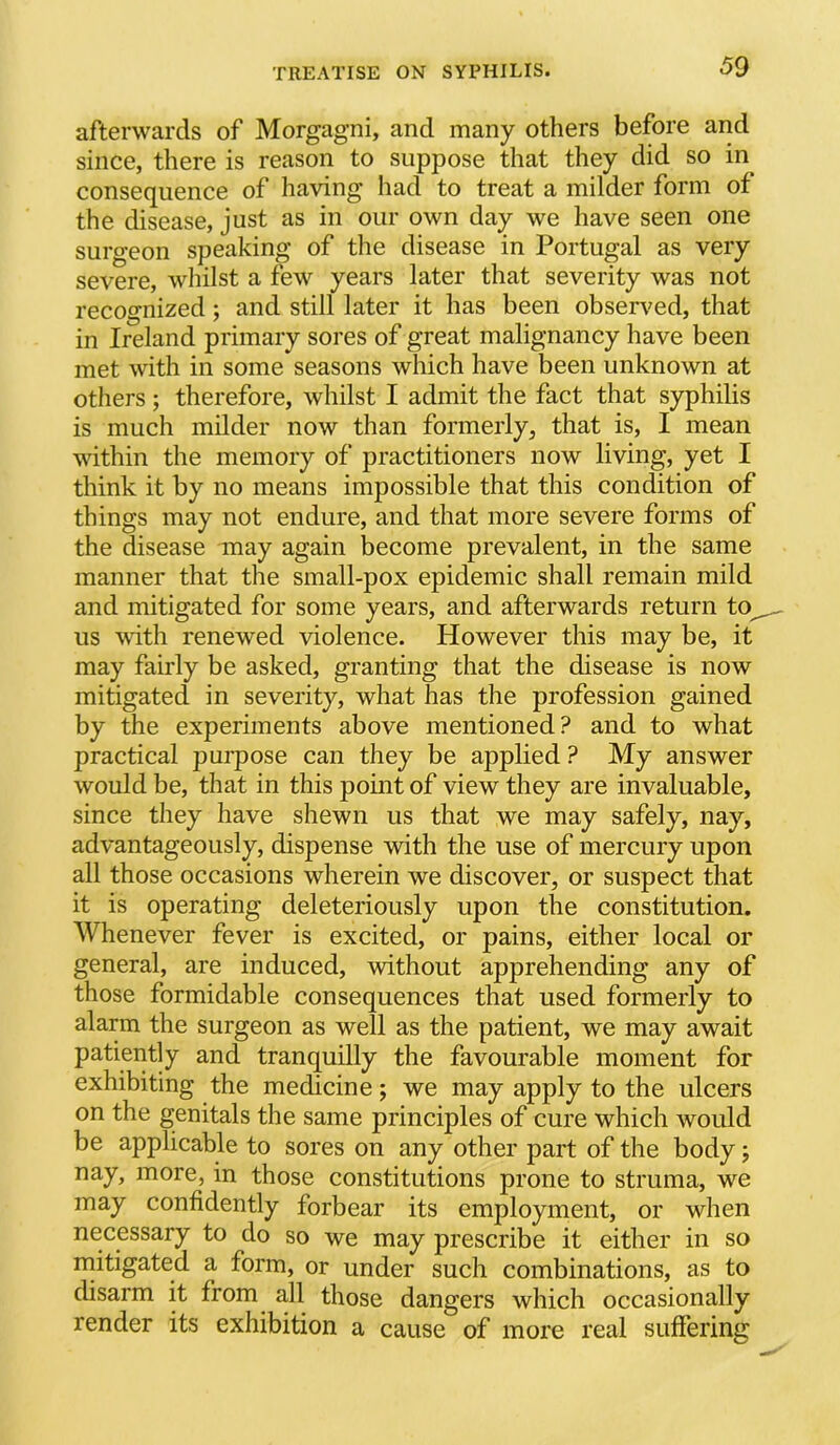 afterwards of Morgagni, and many others before and since, there is reason to suppose that they did so in consequence of having had to treat a milder form of the disease, just as in our own day we have seen one surgeon speaking of the disease in Portugal as very severe, whilst a few years later that severity was not recognized; and still later it has been observed, that in Ireland primary sores of great malignancy have been met with in some seasons which have been unknown at otliers; therefore, whilst I admit the fact that syphilis is much milder now than formerly, that is, I mean within the memory of practitioners now living, yet I think it by no means impossible that this condition of things may not endure, and that more severe forms of the disease may again become prevalent, in the same manner that the small-pox epidemic shall remain mild and mitigated for some years, and afterwards return to^ us with renewed violence. However this may be, it may fairly be asked, granting that the disease is now mitigated in severity, what has the profession gained by the experiments above mentioned? and to what practical pui'pose can they be applied ? My answer would be, that in this point of view they are invaluable, since they have shewn us that we may safely, nay, advantageously, dispense with the use of mercury upon all those occasions wherein we discover, or suspect that it is operating deleteriously upon the constitution. Whenever fever is excited, or pains, either local or general, are induced, without apprehending any of those formidable consequences that used formerly to alarm the surgeon as well as the patient, we may await patiently and tranquilly the favourable moment for exhibiting the medicine; we may apply to the ulcers on the genitals the same principles of cure which would be applicable to sores on any other part of the body; nay, more, in those constitutions prone to struma, we may confidently forbear its employment, or when necessary to do so we may prescribe it either in so niitigated a form, or under such combinations, as to disarm it from all those dangers which occasionally render its exhibition a cause of more real sufiering