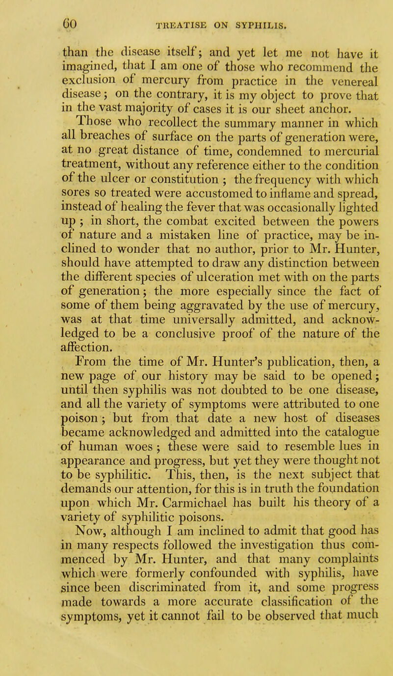 than the disease itself; and yet let me not have it imagined, that I am one of those who recommend the exclusion of mercury from practice in the venereal disease; on the contrary, it is my object to prove that in the vast majority of cases it is our sheet anchor. Those who recollect the summary manner in which all breaches of surface on the parts of generation were, at no great distance of time, condemned to mercurial treatment, without any reference either to the condition of the ulcer or constitution ; the frequency with which sores so treated were accustomed to inflame and spread, instead of healing the fever that was occasionally lighted up ; in short, the combat excited between the powers of nature and a mistaken line of practice, may be in- clined to wonder that no author, prior to Mr. Hunter, should have attempted to draw any distinction between the different species of ulceration met with on the parts of generation; the more especially since the fact of some of them being aggravated by the use of mercury, was at that time universally admitted, and acknow- ledged to be a conclusive proof of the nature of the affection. From the time of Mr. Hunter’s publication, then, a new page of our history may be said to be opened; until then syphilis was not doubted to be one disease, and all the variety of symptoms were attributed to one poison; but from that date, a new host of diseases became acknowledged and admitted into the catalogue of human woes ; these were said to resemble lues in appearance and progress, but yet they were thought not to be syphilitic. This, then, is the next subject that demands our attention, for this is in truth the foundation upon which Mr. Carmichael has built his theory of a variety of syphilitic poisons. Now, although I am inclined to admit that good has in many respects followed the investigation thus com- menced by Mr. Hunter, and that many complaints which were formerly confounded with syphilis, have since been discriminated from it, and some progress made towards a more accurate classification of the symptoms, yet it cannot fail to be observed that much