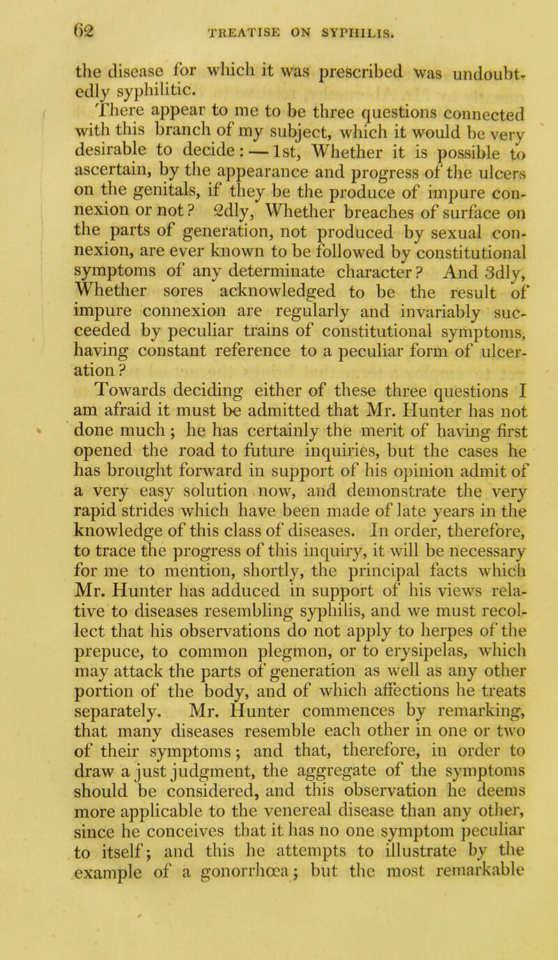 the disease for which it was prescribed was undoubt- edly syphilitic. There appear to me to be three questions connected with this branch of my subject, which it would be very desirable to decide: — 1st, Whether it is posvsible to ascertain, by the appearance and progress of the ulcers on the genitals, if they be the produce of impure con- nexion or not ? 2dly, Whether breaches of surface on the parts of generation, not produced by sexual con- nexion, are ever known to be followed by constitutional symptoms of any determinate character ? And 3dly, Whether sores acknowledged to be the result of impure connexion are regularly and invariably suc- ceeded by pecuhar trains of constitutional symptoms, having constant reference to a peculiar form of ulcer- ation ? Towards deciding either of these three questions I am afraid it must be admitted that Mr. Hunter has not done much ; he has certainly the merit of having first opened the road to future inquiries, but the cases he has brought forward in support of his opinion admit of a very easy solution now, and demonstrate the very rapid strides which have been made of late years in the knowledge of this class of diseases. In order, therefore, to trace the progress of this inquiry, it will be necessary for me to mention, shortly, the principal facts which Mr. Hunter has adduced in support of his views rela- tive to diseases resembling syphilis, and we must recol- lect that his observations do not apply to herpes of the prepuce, to common plegmon, or to erysipelas, which may attack the parts of generation as well as any other portion of the body, and of which affections he treats separately. Mr. Hunter commences by remarking, that many diseases resemble each other in one or two of their symptoms; and that, therefore, in order to draw a just judgment, the aggregate of the symptoms should be considered, and this observation he deems more applicable to the venereal disease than any other, since he conceives that it has no one symptom peculiar to itself; and this he attempts to illustrate by the example of a gonorrhcra; but the most remarkable