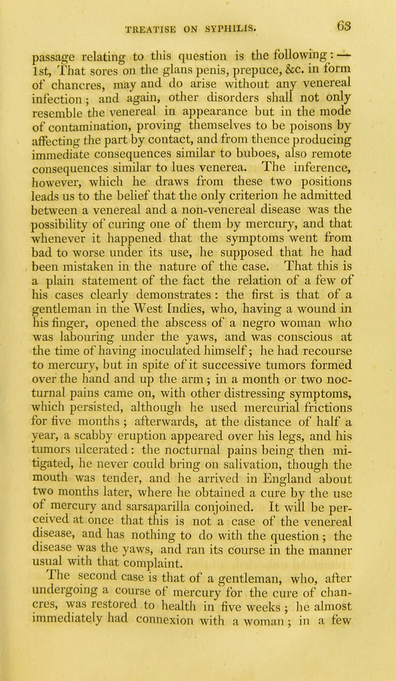 passage relating to this question is the following: — 1st, That sores on the glans penis, prepuce, &c. in form of chancres, may and do arise without any venereal infection; and again, other disorders shall not only resemble the venereal in appearance but in the mode of contomination, proving themselves to be poisons by affecting the part by contact, and from thence producing immediate consequences similar to buboes, also remote consequences similar to lues venerea. The inference, however, which he draws from these two positions leads us to the belief that the only criterion he admitted between a venereal and a non-venereal disease was the possibility of curing one of them by mercury, and that whenever it happened that the symptoms went from bad to worse under its use, he supposed that he had been mistaken in the nature of the case. That this is a plain statement of the fact the relation of a few of his cases clearly demonstrates : the first is that of a gentleman in the West Indies, who, having a wound in his finger, opened the abscess of a negro woman who was labouring under the yaws, and was conscious at the time of having inoculated himself; he had recourse to mercury, but in spite of it successive tumors formed over the hand and up the arm; in a month or two noc- turnal pains came on, with other distressing symptoms, which persisted, although he used mercurial frictions for five months ; afterwards, at the distance of half a year, a scabby eruption appeared over his legs, and his tumors ulcerated ; the nocturnal pains being then mi- tigated, he never could bring on salivation, though the mouth was tender, and he arrived in England about two months later, where he obtained a cure by the use of mercury and sarsaparilla conjoined. It will be per- ceived at once that this is not a case of the venereal disease, and has nothing to do with the question; the disease was the yaws, and ran its course in the manner usual with that complaint. The second case is that of a gentleman, who, after undergoing a course of mercury for the cure of chan- cres, was restored to health in five weeks ; he almost immediately had connexion with a woman ; in a few