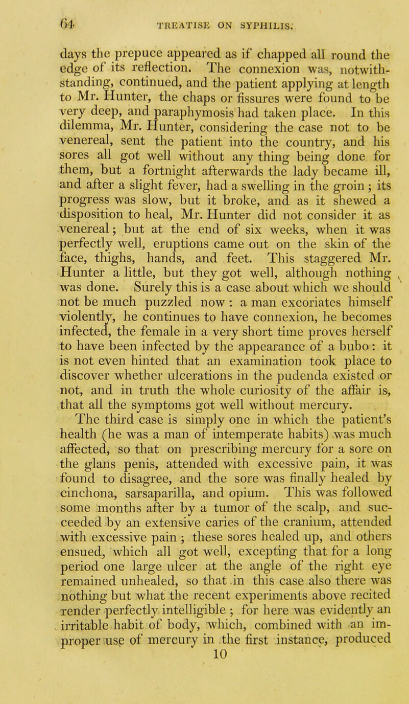C)4< days the prepuce appeai-ed as if chapped all round the edge of its reflection. The connexion was, notwith- standing, continued, and the patient applying at length to Mr. Hunter, the chaps or fissures were found to be very deep, and paraphymosis had taken place. In this dilemma, Mr. Hunter, considering the case not to be venereal, sent the patient into the country, and his sores all got well without any thing being done for them, but a fortnight afterwards the lady became ill, and after a slight fever, had a swelling in the groin ; its progress was slow, but it broke, and as it shewed a disposition to heal, Mr. Hunter did not consider it as venereal; but at the end of six weeks, when it was perfectly well, eruptions came out on the skin of the face, thighs, hands, and feet. This staggered Mr. Hunter a little, but they got well, although nothing ^ was done. Surely this is a case about which we should not be much puzzled now : a man excoriates himself violently, he continues to have connexion, he becomes infected, the female in a very short time proves herself to have been infected by the appearance of a bubo: it is not even hinted that an examination took place to discover whether ulcerations in the pudenda existed or not, and in truth the whole curiosity of the affair is, that all the symptoms got well without mercury. The third case is simply one in which the patient’s health (he was a man of intemperate habits) was much affected, so that on prescribing mercury for a sore on the glans penis, attended with excessive pain, it was found to disagree, and the sore was finally healed by cinchona, sarsaparilla, and opium. This was followed some months after by a tumor of the scalp, and suc- ceeded by an extensive caries of the cranium, attended with excessive pain ; these sores healed up, and others ensued, which all got well, excepting that for a long period one large ulcer at the angle of the right eye remained unhealed, so that in this case also there was nothing but what the recent experiments above recited render perfectly intelligible ; for here was evidently an irritable habit of body, which, combined with an im- proper use of mercury in the first instance, produced