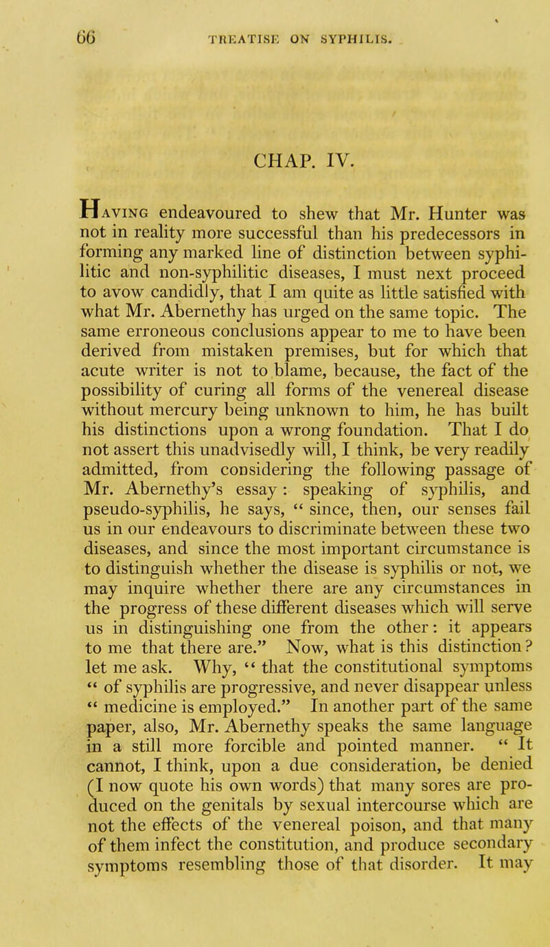 CHAP. IV. Having endeavoured to shew that Mr. Hunter was not in reality more successful than his predecessors in forming any marked line of distinction between syphi- litic and non-syphilitic diseases, I must next proceed to avow candidly, that I am quite as little satisfied with what Mr. Abernethy has urged on the same topic. The same erroneous conclusions appear to me to have been derived from mistaken premises, but for which that acute writer is not to blame, because, the fact of the possibility of curing all forms of the venereal disease without mercury being unknown to him, he has built his distinctions upon a wrong foundation. That I do not assert this unadvisedly will, I think, be very readily admitted, from considering the following passage of Mr. Abernethy’s essay: speaking of syphilis, and pseudo-syphilis, he says, “ since, then, our senses fail us in our endeavours to discriminate between these two diseases, and since the most important circumstance is to distinguish whether the disease is syphilis or not, we may inquire whether there are any circumstances in the progress of these different diseases which will serve us in distinguishing one from the other: it appears to me that there are.” Now, what is this distinction ? let me ask. Why, “ that the constitutional symptoms “ of syphilis are progressive, and never disappear unless “ medicine is employed.” In another part of the same paper, also, Mr. Abernethy speaks the same language in a still more forcible and pointed manner. “ It cannot, I think, upon a due consideration, be denied (I now quote his own words) that many sores are pro- duced on the genitals by sexual intercourse which are not the effects of the venereal poison, and that many of them infect the constitution, and produce secondary symptoms resembling those of that disorder. It may