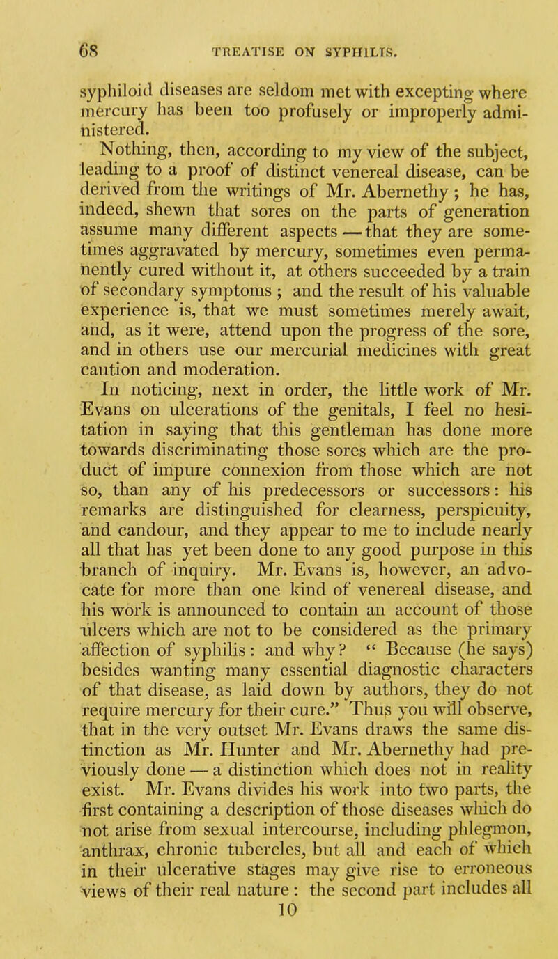 sypliiloicl diseases are seldom met with excepting where mercury lias been too profusely or improperly admi- nistered. Nothing, then, according to my view of the subject, leading to a proof of distinct venereal disease, can be derived from the writings of Mr. Abernethy ; he has, indeed, shewn that sores on the parts of generation assume many different aspects—that they are some- times aggravated by mercury, sometimes even perma- nently cured without it, at others succeeded by a train of secondary symptoms ; and the result of his valuable experience is, that we must sometimes merely await, and, as it were, attend upon the progress of the sore, and in others use our mercurial medicines with great caution and moderation. In noticing, next in order, the little work of Mr. Evans on ulcerations of the genitals, I feel no hesi- tation in saying that this gentleman has done more towards discriminating those sores which are the pro- duct of impure connexion from those which are not so, than any of his predecessors or successors: his remarks are distinguished for clearness, perspicuity, and candour, and they appear to me to include nearly all that has yet been done to any good purpose in this branch of inquiry. Mr. Evans is, however, an advo- cate for more than one kind of venereal disease, and his work is announced to contain an account of those ulcers which are not to be considered as the primary affection of syphilis: and why? “ Because (he says) besides wanting many essential diagnostic characters of that disease, as laid down by authors, they do not require mercury for their cure.” Thus you will observ e, that in the very outset Mr. Evans draws the same dis- tinction as Mr. Hunter and Mr. Abernethy had pre- viously done — a distinction which does not in reality exist. Mr. Evans divides his work into two parts, the first containing a description of those diseases which do not arise from sexual intercourse, including phlegmon, anthrax, chronic tubercles, but all and each of which in their ulcerative stages may give rise to erroneous views of their real nature : the second part includes all 10