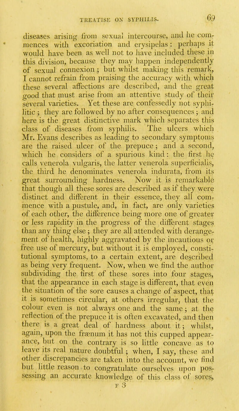 diseases arising fioin sexual intercourse, and lie com- mences witli excoriation and erysi])elas; perlia])s it would have been as well not to have included these in this division, because they may happen indejiendently of sexual connexion ; but whilst making this remark, I cannot refrain from praising the accuracy with which these several aftections are described, and the great good that must arise from an attentive study of their several varieties. Yet these are confessedly not syphi- litic ; they are followed by no after consequences ; and here is the great distinctive mark which separates this class of diseases from syphilis. The ulcers which Mr. Evans describes as leading to secondary symptoms are the raised ulcer of the prepuce ; and a second, which he considers of a spurious kind; the first he calls venerola vulgaris, the latter venerola superficial is, the third he denominates venerola indurata, from its great surrounding hardness. Now it is remarkable that though all these sores are described as if they were distinct and different in their essence, they all com- mence with a pustule, and, in fact, are only varieties of each other, the difference being more one of greater or less rapidity in the progress of the different stages than any thing else ; they are all attended with derange- ment of health, highly aggravated by the incautious or free use of mercury, but without it is employed, consti- tutional symptoms, to a certain extent, are described as being very frequent. Now, when we find the author subdividing the first of these sores into four stages, that the appearance in each stage is different, that even the situation of the sore causes a change of aspect, that it is sometimes circular, at others irregular, that the colour even is not always one and the same ; at the reflection of the prepuce it is often excavated, and then there is a great deal of hardness about it*, whilst, again, upon the frasnum it has not this cupped appear- ance, but on the contrary is so little concave as to leave its real nature doubtful ; when, I say, these and other discrepancies are taken into the account, we find but little reason to congratulate ourselves upon ])os- sessing an accurate knowledge of this class of sores, r 3