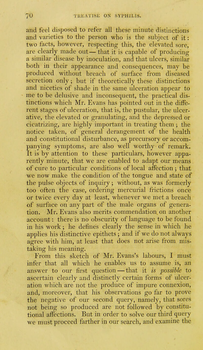 and feel disposed to refer all these minute distinctions and varieties to the person who is the subject of it: two facts, however, respecting this, the elevated sore, are clearly made out—that it is capable of producing a similar disease by inoculation, and that ulcers, similar both in their appearance and consequences, may be produced without breach of surface from diseased secretion only; but if theoretically these distinctions and niceties of shade in the same ulceration appear to me to be delusive and inconsequent, the practical dis- tinctions which Mr. Evans has pointed out in the diffe- rent stages of ulceration, that is, the pustular, the ulcer- ative, the elevated or granulating, and the depressed or cicatrizing, are highly important in treating them ; the notice taken, of general derangement of the health and constitutional disturbance, as precursory or accom- panying symptoms, are also w^ell worthy of remark. It is by attention to these particulars, however appa- rently minute, that we are enabled to adapt our means of cure to particular conditions of local affection ; that we now make the condition of the tongue and state of the pulse objects of inquiry; without, as was formerly too often the case, ordering mercurial frictions once or twice every day at least, whenever we met a breach of surface on any part of the male organs of genera- tion. Mr. Evans also merits commendation, on another account: there is no obscurity of language to be found in his work; he defines clearly the sense in which he applies his distinctive epithets ; and if we do not always agree with him, at least that does not arise from mis- taking his meaning. From this sketch of Mr. Evans’s labours, I must infer that all which he enables us to assume is, an answ'er to our first question — that it is possible to ascertain clearly and distinctly certain forms of ulcer- ation which are not the produce of impure connexion, and, moreover, that his observations go far to prove the negative of our second query, namely, that sores not being so produced are not followed by constitu- tional affections. But in order to solve our third query we must ])roceed farther in our search, and examine the