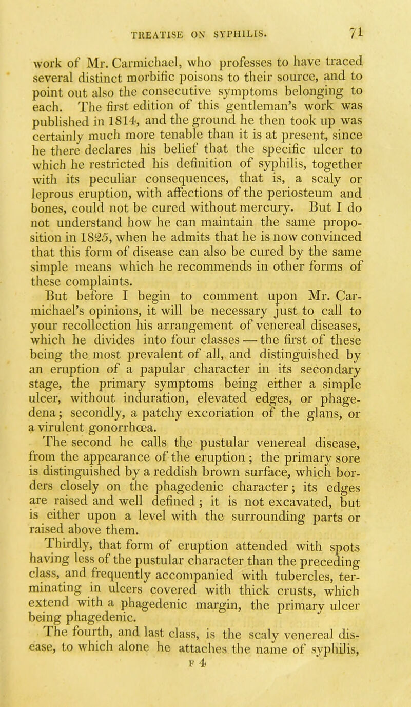 work of Mr. Carmichael, who professes to have traced several distinct morbific poisons to their source, and to point out also the consecutive symptoms belonging to each. Tlie first edition of this gentleman’s work w'as published in 1814, and the ground he then took up was certainly much more tenable than it is at present, since he there declares his belief that the specific ulcer to which he restricted his definition of syphilis, together with its peculiar consequences, that is, a scaly or leprous eruption, with affections of the periosteum and bones, could not be cured without mercury. But I do not understand how he can maintain the same propo- sition in 18^25, when he admits that he is now convinced that this form of disease can also be cured by the same simple means which he recommends in other forms of these complaints. But before I begin to comment upon Mr. Car- michael’s opinions, it will be necessary just to call to your recollection his arrangement of venereal diseases, which he divides into four classes — the first of these being the most prevalent of all, and distinguished by an eruption of a papular character in its secondary stage, the primary symptoms being either a simple ulcer, without induration, elevated edges, or phage- dena ; secondly, a patchy excoriation of the glans, or a virulent gonorrhoea. The second he calls the pustular venereal disease, from the appearance of the eruption ; the primary sore is distinguished by a reddish browm surface, which bor- ders closely on the phagedenic character; its edges are raised and well defined; it is not excavated, but is either upon a level with the surrounding parts or raised above them. Thirdly, that form of eruption attended with spots having less of the pustular character than the preceding class, and frequently accompanied with tubercles, ter- minating in ulcers covered with thick crusts, which extend with a phagedenic margin, the primary ulcer being phagedenic. The fourth, and last class, is the scaly venereal dis- ease, to which alone he attaches the name of syphilis, F 4