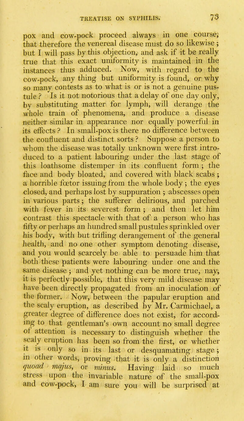 pox and cow-pock proceed always in one course, that therefore the venereal disease must do so likewise ; but I will pass by this objection, and ask if it be really true that tJiis exact uniformity is maintained in the instances thus adduced. Now, with regard to the cow-pock, any thing but unifonnity is found, or why so many contests as to what is or is not a genuine pus- tule ? Is it not notorious that a delay of one day only, by substituting matter for lymph, will derange the whole train of phenomena, and produce a disease neither similar in appearance nor equally powerful in its effects ? In small-pox is there no difference between the confluent and distinct sorts ? Suppose a person to whom the disease was totally unknown were first intro- duced to a patient labouring under the last stage of this loathsome distemper in its confluent form ; the face and body bloated, and covered with black scabs ; a horrible foetor issuing from the whole body; the eyes closed, and perhaps lost by suppuration j abscesses open in various parts; the sufferer delirious, and parched with fever in its severest form ; and then let him contrast this spectacle with that of a person who has fifty or perhaps an hundred small pustules sprinkled over his body, with but trifling derangement of the general health, and no one other symptom denoting disease, and you would scarcely be able to persuade him that both these patients were labouring under one and the same disease ; and yet nothing can be more true, nay, it is perfectly possible, that this very mild disease may have been directly propagated from an inoculation of the former. Now, between the papular eruption and the scaly eruption, as described by Mr. Carmichael, a p’eater degree of difference does not exist, for accord- ing to that gentleman’s own account no small degree of attention is necessary to distinguish whether the scaly eruption has been so from the first, or whether it is only so in its last or desquamating stage; in other words, proving that it is only a distinction quoad mqjus^ or minus. Having laid so much stress upon the invariable nature of the small-pox and cow-pock, I am sure you will be surprised at