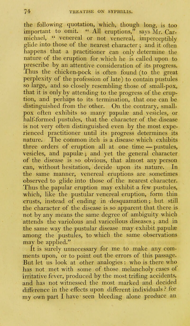 the following quotation, which, though long, is too important to omit. “ All eruptions,” says Mr. Car- michael, “ venereal or not venereal, imperceptibly glide into those of the nearest character ; and it often happens that a practitioner can only determine the nature of the eruption for which he is called upon to prescribe by an attentive consideration of its progress. Thus the chicken-pock is often found (to the great perplexity of the profession of late) to contain pustules so large, and so closely resembling those of small-pox, that it is only by attending to the progress of the erup- tion, and perhaps to its termination, that one can be distinguished from the other. On the contrary, small- pox often exhibits so many papulae and vesicles, or halfTormed pustules, that the character of the disease is not very often distinguished even by the most expe- rienced practitioner until its progress determines its nature. The common itch is a disease which exhibits three orders of eruption all at one time — pustules, vesicles, and papulae; and yet the general character of the disease is so obvious, that almost any person can, without hesitation, decide upon its nature. In the same manner, venereal eruptions are sometimes observed to glide into those of the nearest character. Thus the papular eruption may exhibit a few pustules, which, like the pustular venereal eruption, form thin crusts, instead of ending in'desquamation; but still the character of the disease is so apparent that there is not by any means the same degree of ambiguity which attends the variolous and varicellous diseases ; and in the same way the pustular disease may exhibit papulae among the pustules, to which the same observations may be applied.” It is surely unnecessary for me to make any com- ments upon, or to point out the errors of this passage. But let us look at other analogies: who is there who lias not met with some of those melancholy cases of irritative fever, produced by the most trifling accidents, and has not witnessed the most marked and decided difference in the effects iqion different individuals ? for my own part I have' seen bleeding alone produce an