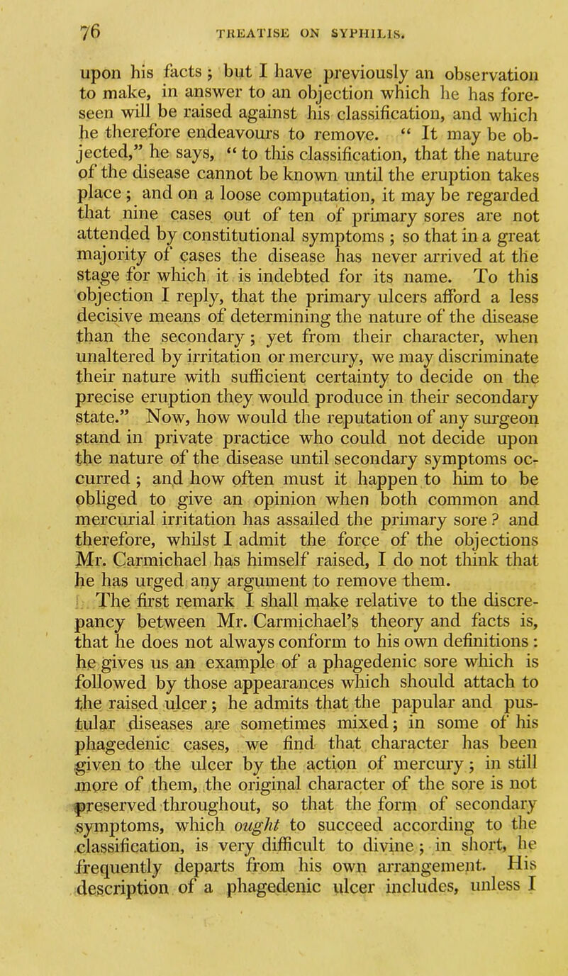 upon his facts j but I have previously an observation to make, in answer to an objection which he has fore- seen will be raised against his classification, and which lie therefore endeavoui's to remove. “ It may be ob- jected,” he says, “ to this classification, that the nature of the disease cannot be known until the eruption takes place ; and on a loose computation, it may be regarded that nine cases out of ten of primary sores are not attended by constitutional symptoms ; so that in a great majority of oases the disease has never arrived at the stage for which it is indebted for its name. To this objection I reply, that the primary ulcers afford a less decisive means of determining the nature of the disease than the secondary; yet from their character, when unaltered by irritation or mercury, we may discriminate their nature with sufficient certainty to decide on the precise eruption they would produce in their secondary state.” Now, how would the reputation of any surgeon stand in private practice who could not decide upon the nature of the disease until secondary symptoms oc- curred ; an.d how often must it happen to him to be obliged to give an opinion when both common and mercurial irritation has assailed the primary sore ? and therefore, whdst I admit the force of the objections Mr. Carmichael has himself raised, I do not think that he has urged any argument to remove them. The first remark I shall make relative to the discre- pancy between Mr. Carmichael’s theory and facts is, that he does not always conform to his own definitions : he gives us an example of a phagedenic sore which is followed by those appearances which should attach to the raised ulcer; he admits that the papular and pus- tular diseases are sometimes mixed; in some of his phagedenic cases, we find that character has been given to the ulcer by the action of mercury; in still more of them, the original character of the sore is not preserved throughout, so that the form of secondary symptoms, which ought to succeed according to the classification, is very difficult to divine; in short, he frequently departs from his own arrangement. His description of a phagedenic ulcer includes, unless I