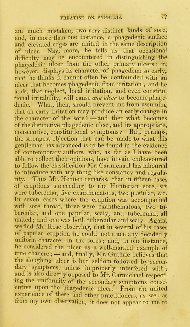 am much mistaken, two very distinct kinds of sore, and, in more than one instance, a phagedenic surface and elevated edges are united in the same description of ulcer. Nay, more, he tells us that occasional difficulty may be encountered in distinguishing the phagedenic ulcer from the other primary ulcers : it, however, displays its character of phagedena so early, that he thinks it cannot often be confounded with an ulcer that becomes phagedenic from irritation ; and he adds, that neglect, local irritation, and even constitu- tional irritability, will cause any ulcer to become phage- denic. What, then, should prevent me from assuming that an early ii’ritation may produce an early change in the character of the sore ? — and then what becomes of the distinctive phagedenic ulcer, and its appropriate, consecutive, constitutional symptoms? But, perhaps, the strongest objection that can be made to what this gentleman has advanced is to be found in the evidence of contemporary authors, who, as far as I have been able to collect their opinions, have in vain endeavoured to follow the classification Mr. Carmichael has laboured to introduce with any thing like constancy and regula- rity. Thus Mr. Hennen remarks, that in fifteen cases of eruptions succeeding to the Hunterian sore, six were tubercular, five exanthematous, two pustular, &c. In seven cases where the eruption was accompanied with sore throat, three were exanthematous, two tu- bercular, and one papular, scaly, and tubercular, all united; and one was both tubercular and scaly. Again, we find Mr. Rose observing, that in several of his cases of papular eruption he could not trace any decidedly uniform character in the sores; and, in one instance, he considered the ulcer as a well-marked examjDle of true chancre ; — and, finally, Mr. Guthrie believes that the sloughing ulcer is but seldom follov/ed by secon- dary symptoms, unless improperly interfered with; and is also directly opposed to Mr. Carmichael respect- ing the uniformity of the secondary symptoms conse- cutive upon the phagedenic ulcer. From the united experience of these and other practitioners, as well as from my own observation, it does not appear to me to