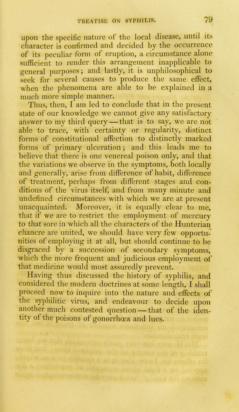 upon the specific nature of the local disease, until its character is confirmed and decided by the occurrence of its peculiar form of eruption, a circumstance alone sufficient to render this arrangement inapplicable to general purposes; and lastly, it is unphilosophical to seek for several causes to produce the same effect, when the phenomena are able to be explained in a much more simple manner. Thus, then, I am led to conclude that in the present state of our knowledge we cannot give any satisfactory answer to my thii’d query — that is to say, we are not able to trace, with certainty or regularity, distinct forms of constitutional affection to distinctly marked forms of primary ulceration; and this leads me to believe that there is one venereal poison only, and that the variations we observe in the symptoms, both locally and generally, arise from difference of habit, difference of treatment, perhaps from different stages and con- ditions of the virus itself, and from many minute and undefined circumstances with which we are at present unacquainted. Moreover, it is equally clear to me, that if we are to restrict the employment of mercury to that sore in which all the characters of the Hunterian chancre are united, we should have very few opportu- nities of employing it at all, but should continue to be disgraced by a succession of secondary symptoms, which the more frequent and judicious employment of that medicine would most assuredly prevent. Having thus discussed the history of syphilis, and considered the modern doctrines at some length, I shall proceed now to inquire into the nature and effects of the syphilitic virus, and endeavour to decide upon another much contested question — that of the iden- tity of the poisons of gonorrhoea and lues.