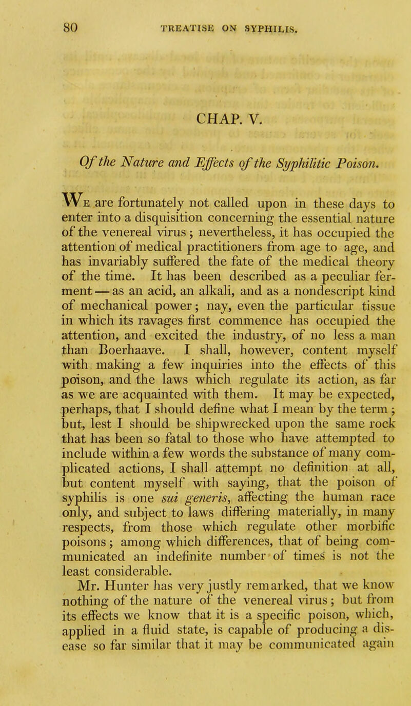 CHAP. V. Of the Nature and Effects of the Syphilitic Poison. We are fortunately not called upon in these days to enter into a disquisition concerning the essential nature of the venereal virus ; nevertheless, it has occupied the attention of medical practitioners from age to age, and has invariably suffered the fate of the medical theory of the time. It has been described as a peculiar fer- ment — as an acid, an alkali, and as a nondescript kind of mechanical power; nay, even the particular tissue in which its ravages first commence has occupied the attention, and excited the industry, of no less a man than Boerhaave. I shall, however, content myself with making a few inquiries into the effects of this poison, and the laws which regulate its action, as far as we are acquainted with them. It may be expected, perhaps, that I should define what I mean by the term ; but, lest I should be shipwrecked upon the same rock that has been so fatal to those who have attempted to include within a few words the substance of many com- plicated actions, I shall attempt no definition at all, but content myself with saying, that the poison of syphilis is one sui generis, affecting the human race only, and subject to laws differing materially, in many respects, from those which regulate other morbific poisons j among which differences, that of being com- municated an indefinite number of times is not the least considerable. Mr. Hunter lias very justly remarked, that we know nothing of the nature of the venereal virus ; but from its effects we know that it is a specific poison, winch, applied in a fluid state, is capable of producing a dis- ease so far similar that it may be communicated again