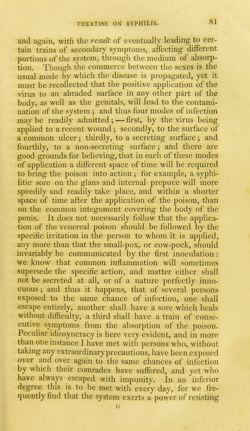 and again, with the result of eventually leading to cer- tain trains of secondary symjitoins, affecting different portions of the system, through the medium of absorp- tion. Though the commerce between the sexes is the usual mode by which the disease is propagated, yet it must be recollected that the positive application of the virus to an abraded surface in any other part of the body, as well as the genitals, will lead to the contami- nation of the system ; and thus four modes of infection maybe readily admitted;—first, by the virus being applied to a recent wound ; secondly, to the surface of a common ulcer; thirdly, to a secreting surface ; and fourthly, to a non-secreting surface ; and there are good grounds for believing, that in each of these modes of application a different space of time will be required to bring the poison into action ; for example, a syphi- litic sore on the glans and internal prepuce will more speedily and readily take place, and within a shorter space of time after the application of the poison, than on the common integument covering the body of the penis. It does not necessarily follow that the applica- tion of the venereal poison should be followed by the specific irritation in the person to whom it is applied, any more than that the small-pox, or cow-pock, should invariably be communicated by the first inoculation : we know that common inflammation will sometimes supersede the specific action, and matter either shall not be secreted at all, or of a nature perfectly inno- cuous ; and thus it happens, that of several persons exposed to the same chance of infection, one shall escape entirely, another shall have a sore which heals without difficulty, a third shall have a train of conse- cutive symptoms from the absorption of the poison. Peculiar idiosyncracy is here very evident, and in more than one instance I have met with persons who, without taking any extraordinary precautions, have been exposed over and over again to the same chances of infection by which their comrades have suffered, and yet who have always escaped with impunity. In an inferior degree this is to be met with every day, for we fre- quently find that the system exerts a power of resisting