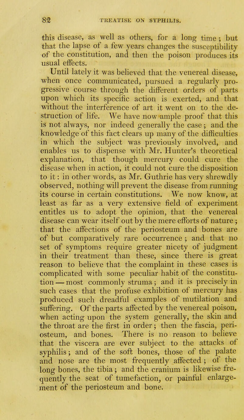 this disease, as well as others, for a long time ; but that the lapse of a few years changes the susceptibility of the constitution, and then the poison produces its usual effects. Until lately it was believed that the venereal disease, when once communicated, pursued a regularly pro- gressive course through the different orders of parts upon which its specific action is exerted, and that without the interference of art it went on to the de- struction of life. We have now ample proof that this is not always, nor indeed generally the case; and the knowledge of this fact clears up many of the difficulties in which the subject was previously involved, and enables us to dispense with Mr. Hunter’s theoretical explanation, that though mercury could cure the disease when in action, it could not cure the disposition to it: in other words, as Mr. Guthrie has very shrewdly observed, nothing will prevent the disease from running its course in certain constitutions. We now know, at least as far as a very extensive field of experiment entitles us to adopt the opinion, that the venereal disease can wear itself out by the mere efforts of nature ; that the affections of the periosteum and bones are of but comparatively rare occurrence ; and that no set of symptoms require greater nicety of judgment in their treatment than these, since there is great reason to believe that the complaint in these cases is complicated with some peculiar habit of the constitu- tion — most commonly struma; and it is precisely in such cases that the profuse exhibition of mercury has produced such dreadful examples of mutilation and suffering. Of the parts affected by the venereal poison, when acting upon the system generally, the skin and the throat are the first in order; then the fascia, peri- osteum, and bones. There is no reason to believe that the viscera are ever subject to the attacks of syphilis; and of the soft bones, those of the palate and nose are the most frequently affected ; of the long bones, the tibia; and the cranium is likewise fre- quently the seat of tumefaction, or painful enlarge- ment of the periosteum and bone.