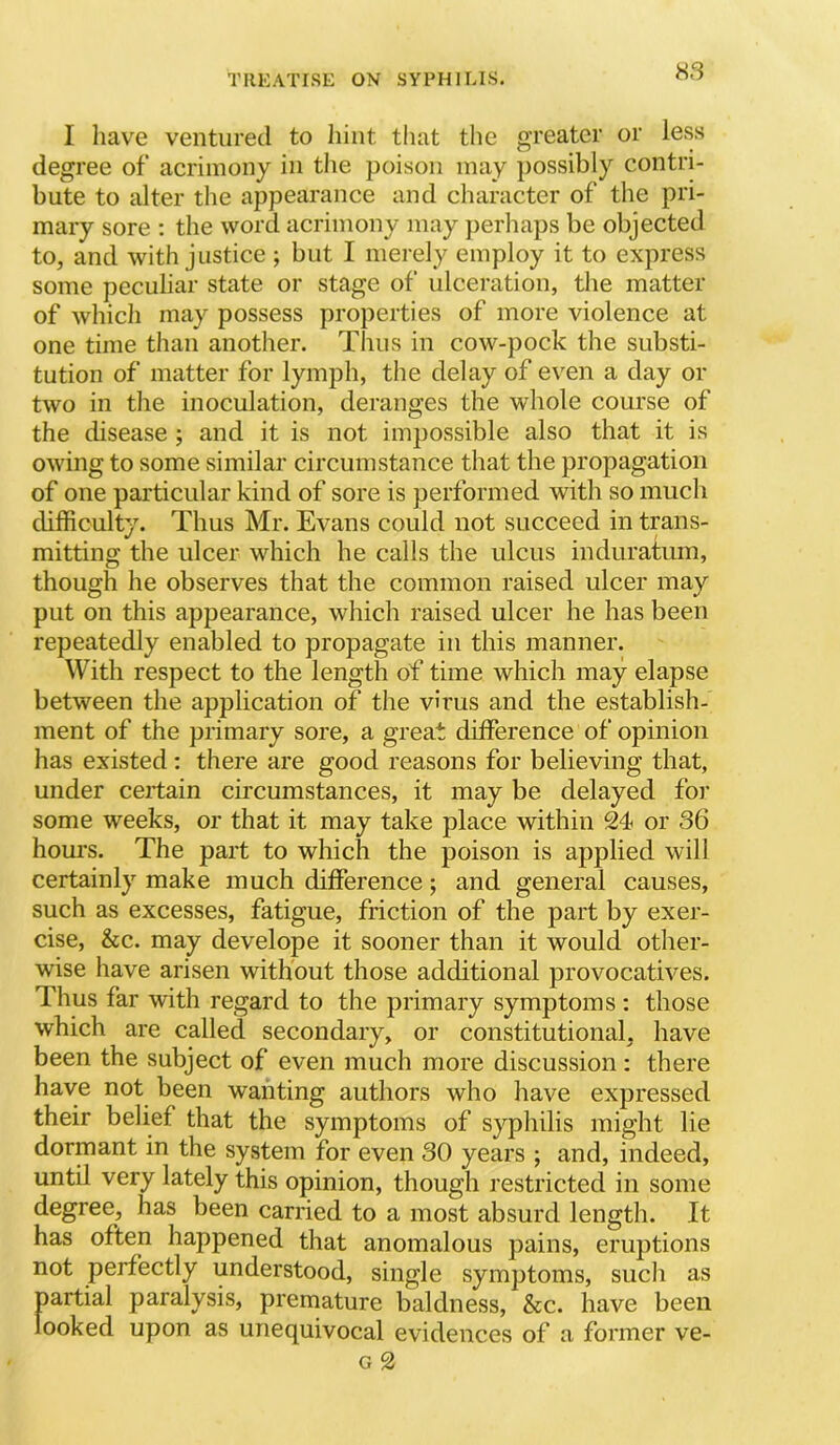 S3 I have ventured to hint that the greater or less degree of acrimony in the poison may possibly contri- bute to alter the appearance and character of the pri- mary sore ; the word acrimony may perliaps be objected to, and with justice ; but I merely employ it to express some peculiar state or stage of ulceration, the matter of whicli may possess properties of more violence at one time than another. Thus in cow-pock the substi- tution of matter for lymph, the delay of even a day or two in tlie inoculation, deranges the whole course of the disease ; and it is not impossible also that it is owing to some similar circumstance that the propagation of one particular kind of sore is performed with so much difficulty. Thus Mr. Evans could not succeed in trans- mitting the ulcer which he calls the ulcus induratum, though he observes that the common raised ulcer may put on this appearance, which raised ulcer he has been repeatedly enabled to propagate in this manner. With respect to the length of time which may elapse between the application of the virus and the establish- ment of the primary sore, a great difference of opinion has existed: there are good reasons for believing that, under certain circumstances, it may be delayed for some weeks, or that it may take place within 24 or 36 hours. The part to which the poison is applied will certainly make much difference; and general causes, such as excesses, fatigue, friction of the part by exer- cise, &c. may develope it sooner than it would other- wise have arisen without those additional provocatives. Thus far with regard to the primary symptoms : those which are called secondary, or constitutional, have been the subject of even much more discussion: there have not been wanting authors who have expressed their belief that the symptoms of syphilis might lie dormant in the system for even 30 years ; and, indeed, until very lately this opinion, though restricted in some degree, has been carried to a most absurd length. It has often happened that anomalous pains, eruptions not perfectly understood, single symptoms, such as partial paralysis, premature baldness, &c. have been looked upon as unequivocal evidences of a former ve-
