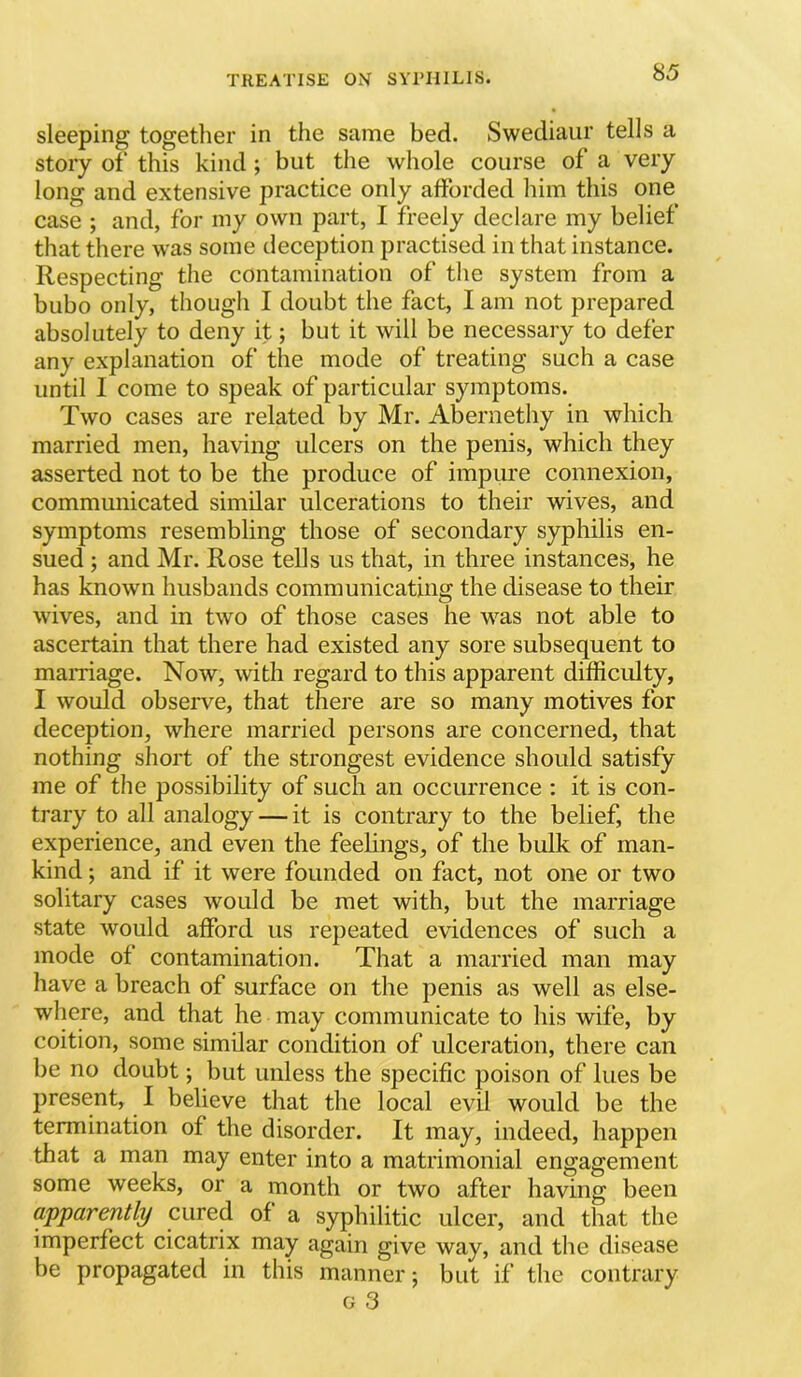 sleeping together in the same bed. Swediaiir tells a story of' this kind ; but the whole course of a very long and extensive practice only afforded him this one case ; and, for my own part, I freely declare my belief that there was some deception practised in that instance. Respecting the contamination of the system from a bubo only, though I doubt the fact, I am not prepared absolutely to deny it; but it will be necessary to defer any explanation of the mode of treating such a case until I come to speak of particular symptoms. Two cases are related by Mr. Abernethy in which married men, having ulcers on the penis, which they asserted not to be the produce of impure connexion, communicated similar ulcerations to their wives, and symptoms resembling those of secondary syphilis en- sued ; and Mr. Rose tells us that, in three instances, he has known husbands communicating the disease to their wives, and in two of those cases he was not able to ascertain that there had existed any sore subsequent to maniage. Now, with regard to this apparent difficrdty, I would observe, that there are so many motives for deception, where married persons are concerned, that nothing short of the strongest evidence should satisfy me of the possibility of such an occurrence : it is con- trary to all analogy — it is contrary to the belief, the experience, and even the feelings, of the bulk of man- kind ; and if it were founded on fact, not one or two solitary cases would be met with, but the marriage state would afford us repeated evidences of such a mode of contamination. That a married man may have a breach of surface on the penis as well as else- where, and that he may communicate to his wife, by coition, some similar condition of ulceration, there can be no doubt; but unless the specific poison of lues be present, I believe that the local evil would be the termination of the disorder. It may, indeed, happen that a man may enter into a matrimonial engagement some weeks, or a month or two after having been apparently cured of a syphilitic ulcer, and that the imperfect cicatrix may again give way, and the disease be propagated in this manner; but if the contrary