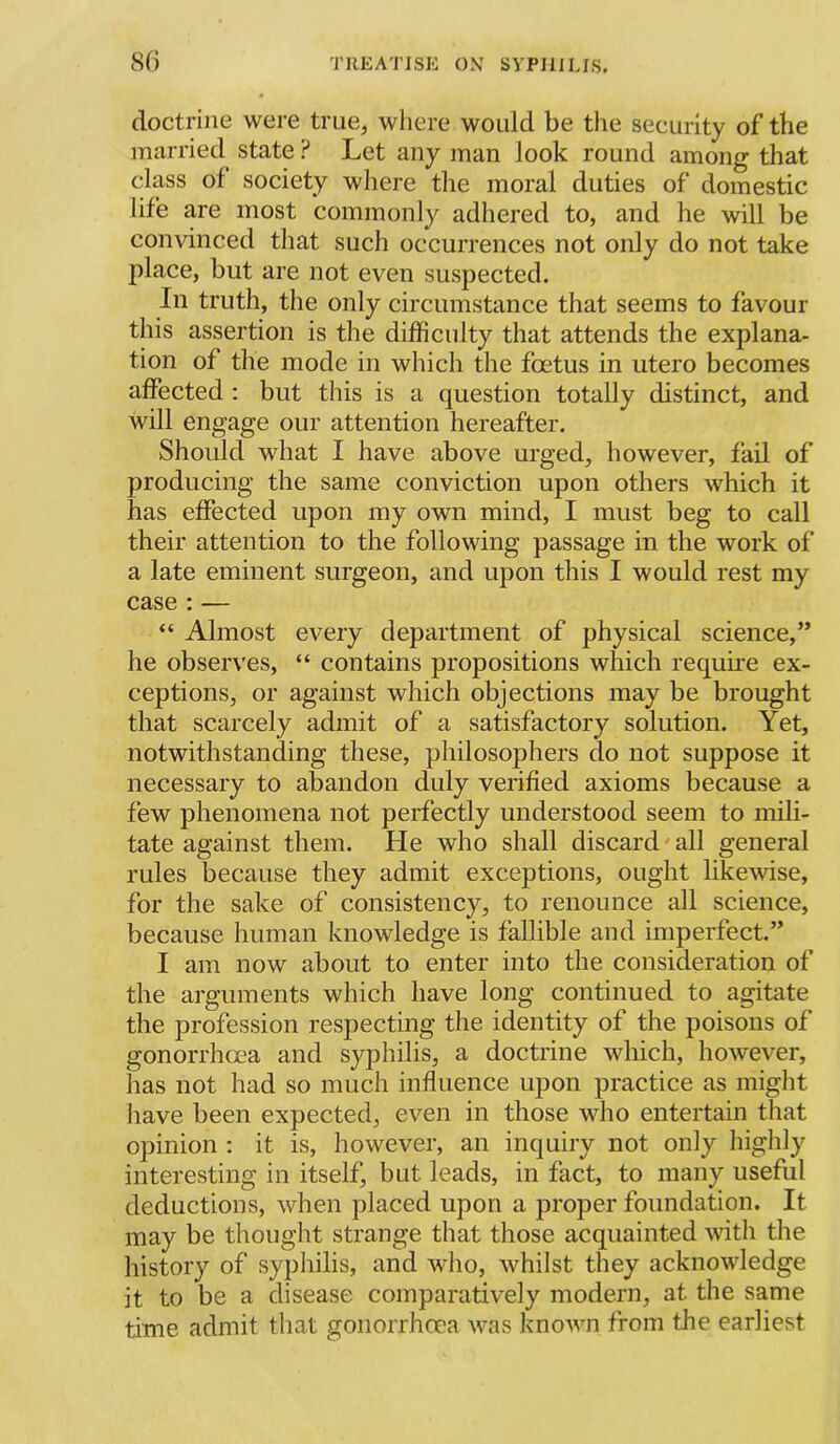 doctrine were true, where would be the security of the married state ? Let any man look round among that class of society where the moral duties of domestic life are most commonly adhered to, and he will be convinced that such occurrences not only do not take place, but are not even suspected. In truth, the only circumstance that seems to favour this assertion is the difficulty that attends the explana- tion of the mode in which the foetus in utero becomes affected : but this is a question totally distinct, and will engage our attention hereafter. Should what I have above urged, however, fail of producing the same conviction upon others which it has effected upon my own mind, I must beg to call their attention to the following passage in the work of a late eminent surgeon, and upon this I would rest my case : — “ Almost every department of physical science,” he observes, “ contains propositions which requffe ex- ceptions, or against which objections may be brought that scarcely admit of a satisfactory solution. Yet, notwithstanding these, philosophers do not suppose it necessary to abandon duly verified axioms because a few phenomena not perfectly understood seem to mili- tate against them. He who shall discard'all general rules because they admit exceptions, ought likewise, for the sake of consistency, to renounce all science, because human knowledge is fallible and imperfect.” I am now about to enter into the consideration of the arguments which have long continued to agitate the profession respecting the identity of the poisons of gonorrhoea and syphilis, a doctrine which, however, has not had so much influence upon practice as might have been expected, even in those who entertain that opinion : it is, however, an inquiry not only higlily interesting in itself, but leads, in fact, to many useful deductions, when placed upon a proper foundation. It may be thought strange that those acquainted with the history of syphilis, and who, whilst they acknowledge it to be a disease comparatively modern, at the same time admit that gonorrhcea mtis known from the earliest
