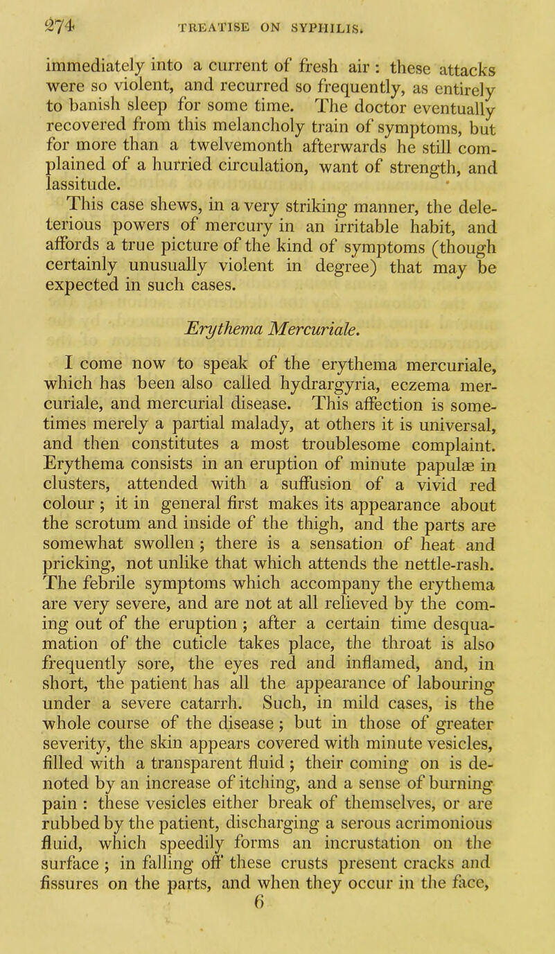 immediately into a current of fresh air : these attacks were so violent, and recurred so frequently, as entirely to banish sleep for some time. The doctor eventually recovered from this melancholy train of symptoms, but for more than a twelvemonth afterwards he still com- plained of a hurried circulation, want of strength, and lassitude. This case shews, in a very striking manner, the dele- terious powers of mercury in an irritable habit, and affords a true picture of the kind of symptoms (though certainly unusually violent in degree) that may be expected in such cases. Erythema Mercuriale. I come now to speak of the erythema mercuriale, which has been also called hydrargyria, eczema mer- curiale, and mercurial disease. This affection is some- times merely a partial malady, at others it is universal, and then constitutes a most troublesome complaint. Erythema consists in an eruption of minute papulae in clusters, attended with a suffusion of a vivid red colour ; it in general first makes its appearance about the scrotum and inside of the thigh, and the parts are somewhat swollen ; there is a sensation of heat and pricking, not unlike that which attends the nettle-rash. The febrile symptoms which accompany the erythema are very severe, and are not at all relieved by the com- ing out of the eruption ; after a certain time desqua- mation of the cuticle takes place, the throat is also frequently sore, the eyes red and inflamed, and, in short, the patient has all the appearance of labouring under a severe catarrh. Such, in mild cases, is the whole course of the disease; but in those of greater severity, the skin appears covered with minute vesicles, filled with a transparent fluid ; their coming on is de- noted by an increase of itching, and a sense of burning pain : these vesicles either break of themselves, or are rubbed by the patient, discharging a serous acrimonious fluid, which speedily forms an incrustation on the surface ; in falling off these crusts present cracks and fissures on the parts, and when they occur in the fice, f)