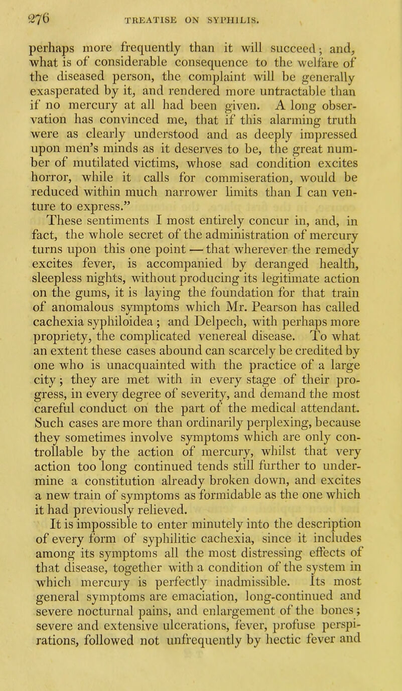 perhaps more frequently than it will succeed; and, what is of considerable consequence to the welfare of the diseased person, the complaint will be generally exasperated by it, and rendered more untractable than if no mercury at all had been given. A long obser- vation has convinced me, that if this alarming truth were as clearly understood and as deeply impressed upon men’s minds as it deserves to be, the great num- ber of mutilated victims, whose sad condition excites horror, while it calls for commiseration, would be reduced within much narrower limits than I can ven- ture to express.” These sentiments I most entirely concur in, and, in fact, the whole secret of the administration of mercury turns upon this one point — that wherever the remedy excites fever, is accompanied by deranged health, sleepless nights, without producing its legitimate action on the gums, it is laying the foundation for that train of anomalous symptoms which Mr. Pearson has called cachexia syphiloidea ; and Delpech, with perhaps more propriety, the complicated venereal disease. To what an extent these cases abound can scarcely be credited by one who is unacquainted with the practice of a large city; they are met with in every stage of their pro- gress, in every degree of severity, and demand the most careful conduct on the part of the medical attendant. Such cases are more than ordinarily perplexing, because they sometimes involve symptoms which are only con- trollable by the action of mercury, whilst that very action too long continued tends still further to under- mine a constitution already broken down, and excites a new train of symptoms as formidable as the one which it had previously relieved. It is impossible to enter minutely into the description of every form of syphilitic cachexia, since it includes among its symptoms all the most distressing effects of that disease, together with a condition of the system in which mercury is perfectly inadmissible. Its most general symptoms are emaciation, long-continued and severe nocturnal pains, and enlargement of the bones; severe and extensive ulcerations, fever, profuse perspi- rations, followed not unfrequently by hectic fever and