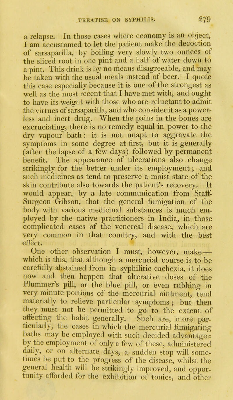 a relapse. In those cases where economy is an object, I am accustomed to let the patient make the decoction of sarsaparilla, by boiling very slowly two ounces of the sliced root in one pint and a half of water down to a pint. This drink is by no means disagreeable, and may be taken with the usual meals instead of beer. I quote this case especially because it is one of the strongest as well as the most recent that I have met with, and ought to have its weight with those who are reluctant to admit the virtues of sarsaparilla, and who consider it as a power- less and inert drug. When the pains in the bones are excruciating, there is no remedy equal in power to the dry vapour bath: it is not unapt to aggravate the symptoms in some degree at first, but it is generally (after the lapse of a few days) followed by permanent benefit. The appearance of ulcerations also change strikingly for the better under its employment; and such medicines as tend to preserve a moist state of the skin contribute also towards the patient’s recovery. It would appear, by a late communication from Staff- Surgeon Gibson, that the general fumigation of the body with various medicinal substances is much em- ployed by the native practitioners in India, in those complicated cases of the venereal disease, which are very common in that country, and with the best effect. One other observation I must, however, make — which is this, that although a mercurial course is to be carefully abstained from in syphilitic cachexia, it does now and then happen that alterative doses of the Plummer’s pill, or the blue pill, or even rubbing in very minute portions of the mercurial ointment, tend materially to relieve particular symptoms ; but then they must not be permitted to go to the extent of affecting the habit generally. Such are, more par- ticularly, the cases in which the mercurial fumigating baths may be employed with such decided advantage : by the employment of only a few of these, administered daily, or on alternate days, a sudden stop will some- times be put to the progress of the disease, whilst the general health will be strikingly improved, and oppor- tunity afforded for the cxliibition of tonics, and other