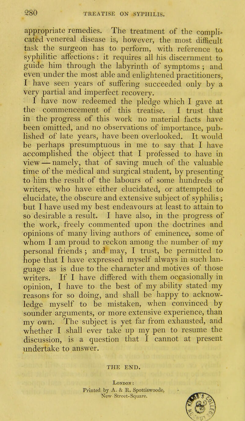 appropriate remedies. The treatment of the compIi> cated venereal disease is, however, the most difficult task the surgeon has to perform, with reference to syphilitic affections; it requires all iiis discernment to guide him through the labyrinth of symptoms ; and even under the most able and enlightened practitioners, I have seen years of suffering succeeded only by a very partial and imperfect recovery. 1 have now redeemed the pledge which I gave at the commencement of this treatise. I trust that in the progress of this work no material facts have been omitted, and no observations of importance, pub- lished of late years, have been overlooked. It would be perhaps presumptuous in me to say that I have accomplished the object that I professed to have in view — namely, that of saving much of the valuable time of the medical and surgical student, by presenting to him the result of the labours of some hundreds of writers, who have either elucidated, or attempted to elucidate, the obscure and extensive subject of syphilis ; but I have used my best endeavours at least to attain to so desirable a result. I have also, in the progress of the work, freely commented upon the doctrines and opinions of many living authors of eminence, some of whom I am proud to reckon among the number of my personal friends ; and may, I trust, be permitted to hope that I have expressed myself always in such lan- guage as is due to the character and motives of those writers. If I have differed with them occasionally in opinion, I have to the best of my ability stated my reasons for so doing, and shall be happy to acknow- ledge myself to be mistaken, when comdnced by sounder arguments, or more extensive experience, than my own. The subject is yet far from exhausted, and whether I shall ever take up my pen to resume the discussion, is a question that I cannot at present undertake to answer. THE END. London: Printed by A. & R. Spottiswoodc, New Street-Square.