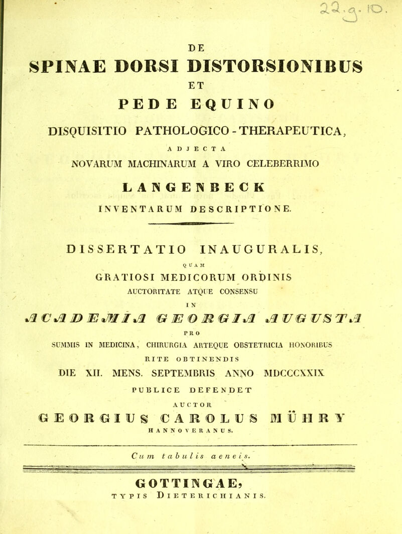 DE 2.d.a- IO SPINAE DORSI DISTORSIONIBUS ET PEDE EQUINO DISQUISITIO PATHOLOGICO - THERAPEUTICA, ADJECTA NOVARUM MACHINARUM A VIRO CELEBERRIMO LANGENBECK INVENTARUM DESCRIPTIONE. DISSERTATIO INAUGURARIS, QUAM GRATIOSI MEDICORUM ORDINIS AUCTORITATE ATQUE CONSENSU I N jivjim><&te®m<uiji P It o SUMMIS IN MEDICINA, CHIRURGIA ARTEQUE OBSTETRICIA HONORIBUS RITE OBTINENDIS DIE XII. MENS. SEPTEMBRIS ANNO MDCCCXXIX PUBLICE DEFENDET AUCTOR G E O R G I U S C A K © IL U 8 IlJIllf HANNO V ERANUS. Cum tabulis aeneis. GOTTIKGAE) TYPIS DlETERICHIANIS.