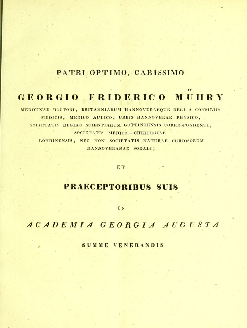 PATRI OPTIMO, CARISSIMO GEORGIO FRIDERICO MUHRY MEDICINAE DOCTORI, BRITANNI ARUM HANNO VERA EQUE REGI A CONSILIIS MEDICIS, MEDICO AULICO, URBIS HANNO VERAE PHYSICO, SOCIETATIS REGIAE SCIENTIARUM GOTTINGENSTS CORRESPONDENTI, SOCIETATIS MEDICO - CHIRURGIAE LONDINENSIS, NEC NON SOCIETATIS NATURAE CURIOSORUM HANNOVERANAE SODALIj ET PRAECEPTORIBUS SUIS I N ACADEMIA G EO RGI A AUGUSTA SUMME VENERANDIS