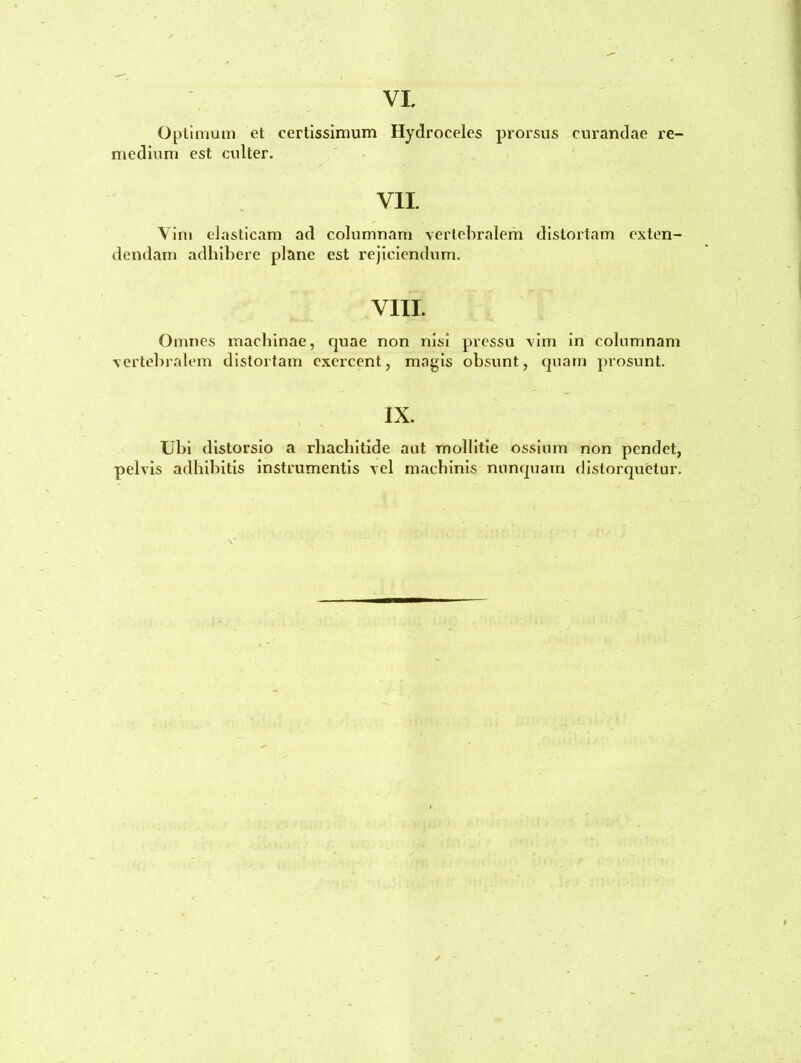 Optimum et certissimum Hydroceles prorsus curandae re- medium est culter. VII. Vim elasticam ad columnam vertebralem distortam exten- dendam adhibere plane est rejiciendum. VIII. Omnes machinae, quae non nisi pressu vim in columnam vertebralem distortam exercent, magis obsunt, quam prosunt. IX. Ubi distorsio a rhachitide aut mollitie ossium non pendet, pelvis adhibitis instrumentis vel machinis nunquam distorquetur. /